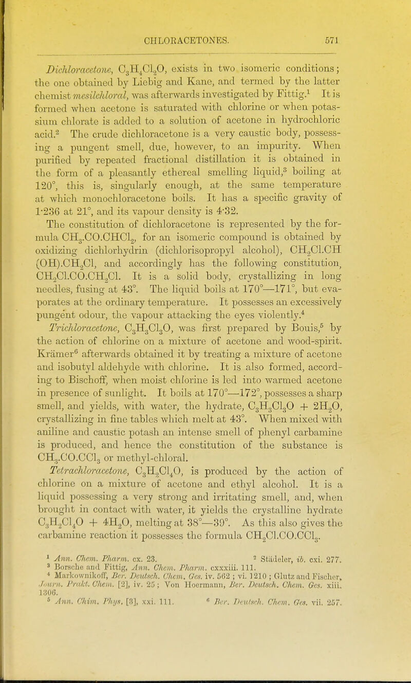 Dichloracetone, CgHjCl.^O, exists in two isomeric conditions; the one obtained by Liebig and Kane, and termed by the latter cliemist mcsilchloral, was afterwards investigated by Fittig.^ It is formed when acetone is saturated with chlorine or when potas- sium chlorate is added to a solution of acetone in hydrochloric acid.2 The crude dichloracetone is a very caustic body, possess- ing a pungent smell, due, however, to an impurity. When purified by repeated fractional distillation it is obtained in the form of a pleasantly ethereal smelling Hquid,^ boiling at 120°, this is, singularly enough, at the same temperature at which monochloracetone boils. It has a specific gravity of 1-236 at 21°, and its vapour density is 4-32. The constitution of dichloracetone is represented by the for- mula CH3.CO.GHCI2, for an isomeric compound is obtained by oxidizing dichlorhydrin (dichlorisopropyl alcohol), CHjCl.CH (0H).CH2C1, and accordingly has the following constitution CHjCl.CO.CHgCL It is a solid body, crystallizing in long needles, fusing at 43°. The liquid boils at 170°—171°, but eva- porates at the ordinary temperature. It possesses an excessively pungent odour, the vapour attacking the eyes violently.* Trichloracetone, C3H3CI3O, was first prepared by Bouis,^ by the action of chlorine on a mixture of acetone and wood-spirit. Kramer afterwards obtained it by treating a mixture of acetone and isobutyl aldehyde with chlorine. It is also formed, accord- ing to Bischoff, when moist chlorine is led into warmed acetone in presence of sunlight. It boils at 170°—'172°, possesses a sharp smell, and yields, Avith water, the hydrate, C3H3CI3O + 2H2O, crystallizing in fine tables which melt at 43°. When mixed with aniline and caustic potash an intense smell of phenyl carbamine is produced, and hence the constitution of the substance is CH3.CO.CCI3 or methyl-chloral. Tetrachloracetone, G^^Glf), is produced by the action of chlorine on a mixture of acetone and ethyl alcohol. It is a liquid possessing a very strong and irritating smell, and, when brought in contact with water, it yields the crystalline hydrate C3H2CI4O -i- 4H2O, melting at 38°—39°. As this also gives the carbamine reaction it possesses the formula CHgCl.CO.CClg. * Ann. CJicm. Pharm. ex. 23. StiiJelcr, ib. cxi. 277. * Borsdu! and Fittig, Ann. Chcni. Pharm. cxxxiii. 111. Maikownikofr, J]ei: Deulsch. Ohcm. Gcs. iv. 5G2 ; vi. 1210 ; Glutz and Fischer, .hiurn. PrakL Olmn. [2], iv. 25; Von Hoermann, Be7\ Deutsch. Chcm. Gcs. xiii. 1306. 5 Ann.. C/iim. Phy.i. [3], xxi. 111.  Per. Tkularh. Chnn. Gcs. vii. 257.