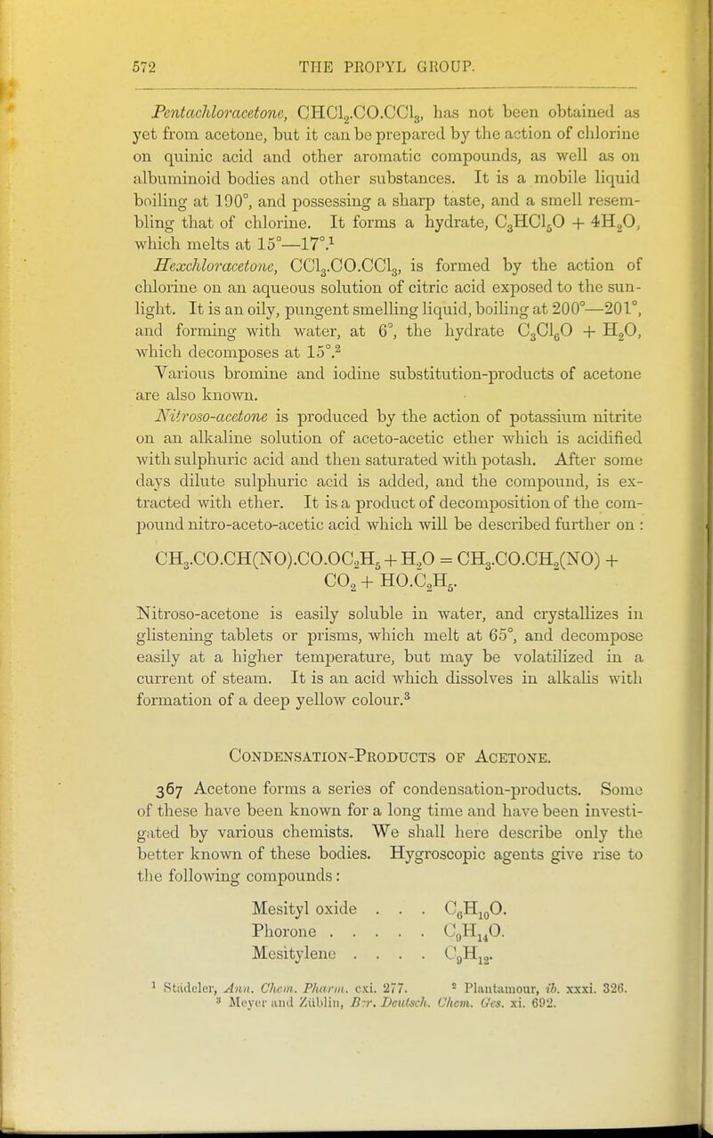 Pentachloracetonc, CHClg.CO.CClg, has not been obtained as yet from acetone, but it can be prepared b}' the action of chlorine on quinic acid and other aromatic compounds, as well as on albuminoid bodies and other substances. It is a mobile liquid boiling at 190°, and possessing a sharp taste, and a smell resem- bling that of chlorine. It forms a hydrate, C3HCI5O + 4H2O, which melts at 15°—17°.^ Hexchloracetone, CCl3.CO.CCl3, is formed by the action of chlorine on an aqueous solution of citric acid exposed to the sun- light. It is an oily, pungent smelling liquid, boiling at 200°—201°, and forming with water, at 6°, the hydrate CgClgO + HgO, which decomposes at 15°.^ Various bromine and iodine substitution-products of acetone are also known. Nitroso-acetone is produced by the action of potassium nitrite on an alkaline solution of aceto-acetic ether which is acidified with sulphuric acid and then saturated with potash. After some days dilute sulphuric acid is added, and the compound, is ex- tracted with ether. It is a j)roduct of decomposition of the com- pound nitro-aceto-acetic acid which will be described further on : CH3.CO.CH(NO).CO.OC2H5 + H.,0 = CH3.C0.CH,(N0) + CO^-hHO.C^H,. Nitroso-acetone is easily soluble in water, and crystallizes in glistening tablets or prisms, which melt at 65°, and decompose easily at a higher temperature, but may be volatilized in a current of steam. It is an acid which dissolves in alkaUs with formation of a deep yellow colour.^ Condensation-Products of Acetone. 367 Acetone forms a series of condensation-products. Some of these have been known for a long time and have been investi- gated by various chemists. We shall here describe only the better known of these bodies. Hygroscopic agents give rise to the following compounds: Mesityl oxide . . . CgH^oO. Phorone CgH^p. Mesitylenc .... CgH^j. ^ Stiidclei', Ann. Chciii. Phariu. crd. 277.  Plautuinour, ib. xxxi. 326. ^ Meyt'i' iind Ziibliii, B'r, Deiitsch. Cliem. G'cs. xi. 692.