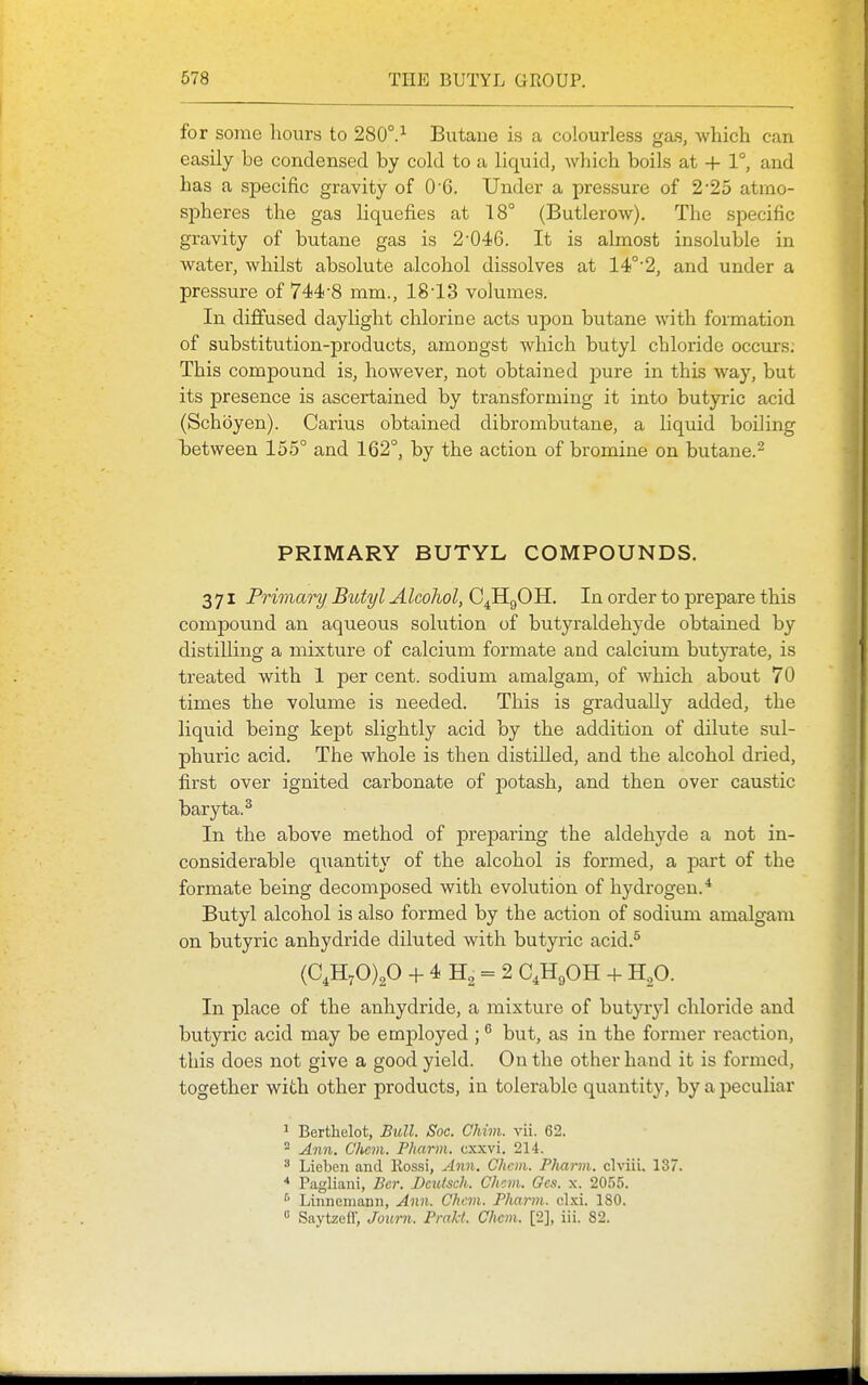 for some hours to 280°.Butane is a colourless gas, which can easily be condensed by cold to a liquid, which boils at + 1°, and has a sjDecific gravity of O G. Under a pressure of 2 •25 atmo- spheres the gas liquefies at 18° (Butlerow). The specific gravity of butane gas is 2'046. It is almost insoluble in water, whilst absolute alcohol dissolves at 14!°'2, and under a pressure of 744-8 mm., 18-13 volumes. In diffused daylight chlorine acts upon butane with formation of substitution-products, amongst which butyl chloride occurs: This compound is, however, not obtained pure in this way, but its presence is ascertained by transforming it into butyric acid (Schoyen). Carius obtained dibrombutane, a liquid boiling between 155° and 162°, by the action of bromine on butane.^ PRIMARY BUTYL COMPOUNDS. 371 Priviary Butyl Alcohol, C^HgOH. In order to prepare this compound an aqueous solution of butyraldehyde obtained by distilling a mixture of calcium formate and calcium butjTate, is treated with 1 per cent, sodium amalgam, of which about 70 times the volume is needed. This is gradually added, the liquid being kept slightly acid by the addition of dilute sul- phuric acid. The whole is then distilled, and the alcohol dried, first over ignited carbonate of potash, and then over caustic baryta.^ In the above method of preparing the aldehyde a not in- considerable quantity of the alcohol is formed, a part of the formate being decomposed with evolution of hydrogen.* Butyl alcohol is also formed by the action of sodium amalgam on butyric anhydride diluted with butyric acid.^ (C.HyO)^ + 4 H2 = 2 C4H9OH + H^O. In place of the anhydride, a mixture of butyryl chloride and butyric acid may be emjjloyed ; but, as in the former reaction, this does not give a good yield. On the other hand it is formed, together with other products, in tolerable quantity, by a peculiar 1 Berthelot, Bull. Soc. Chim. vii. 62. - Ann. Chcm. Pharm. cxxvi. 214. * Liebeii and Rossi, Ann. Chcm. Pliarm. clviii. 137. * Pagliani, Bcr. Deutsch. Chcm. Ocs. x. 2055. Linncniann, Ann. Chcm. Pharm. cl.xi. 180. « Saytzeir, Journ. Pmkt. Chcm. [2], iii. 82.