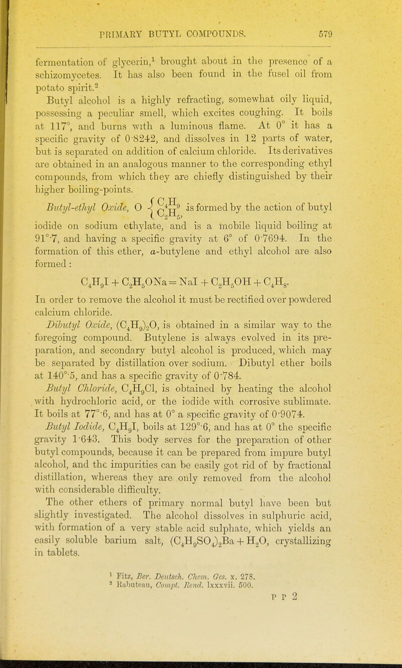 fermentation of glycerin/ brought about in the i:)resence of a schizomycetes. It has also been found in the fusel oil from potato spirit.^ Butyl alcohol is a highly refracting, somewhat oily liquid, possessing a peculiar smell, which excites coughing. It boils at 117°, and burns with a luminous flame. At 0° it has a specific gravity of 0 8242, and dissolves in 12 parts of water, but is sejDarated on addition of calcium chloride. Its derivatives are obtained in an analogous manner to the corresponding ethyl compounds, from which they are chiefly distinguished by then- higher boiling-points. ( C H Butyl-ethyl Oxide, 0 is formed by the action of butyl iodide on sodium ethylate, and is a mobile liquid boiling at 91°'7, and having a specific gravity at 6° of 0'7694. In the formation of this ether, a-butylene and ethyl alcohol are also formed: C.Hgl + CgHsONa = Nal -f C^HgOH + C^Hg. In order to remove the alcohol it must be rectified over powdered calcium chloride. Dihutyl Oxide, (C^Hg)20, is obtained in a similar way to the foregoing compound. Butylene is always evolved in its pre- paration, and secondary butyl alcohol is produced, which may be separated by distillation over sodium. Dibutyl ether boils at 140°'5, and has a specific gravity of 0'784. Butyl Chloride, C^HgCl, is obtained by heating the alcohol . with hydrochloric acid, or the iodide with corrosive sublimate. It boils at 77°'6, and has at 0° a specific gravity of 0'9074<. Bidyl Iodide, C^Hgl, boils at 129°-6, and has at 0° the specific gravity 1 -643. This body serves for the preparation of other butyl compounds, because it can be prepared from impure butyl alcohol, and the impurities can be easily got rid of by fractional distillation, whereas they are only removed from the alcohol with considerable difficulty. The other ethers of primary normal butyl have been but slightly investigated. The alcohol dissolves in sulphuric acid, with formation of a very stable acid sulphate, which yields an easily soluble barium salt, (C^HgSOJaBa + HgO, crystallizing in tablets. 1 Fitz, Ber. Deutsch. Cliem,. Ocs. x. 278. ' llabuteau, Gom.pl. Rend. Ixxxvii. 600. p p 2