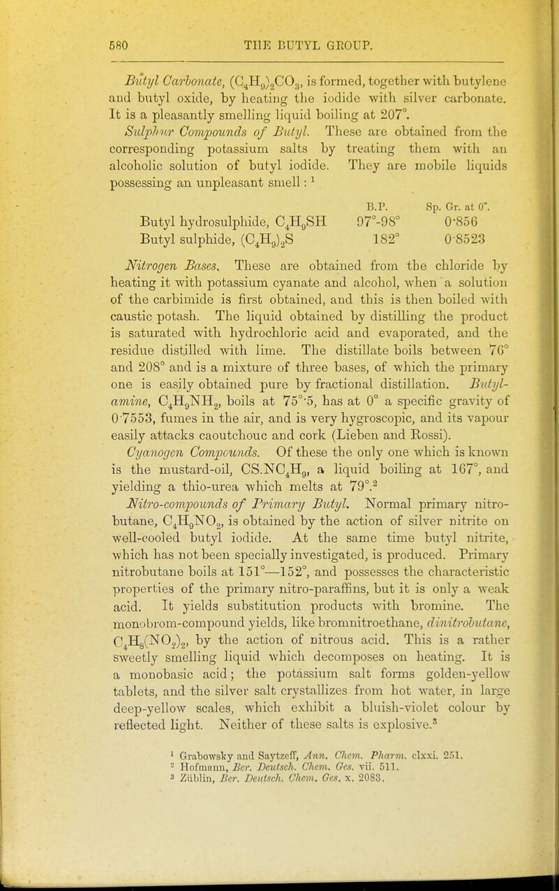Butyl Carbonate, ((3^11^)^00.^, is formed, together with butylene and bvityl oxide, by heating tlie iodide with silver carbonate. It is a pleasantly smelling liquid boiling at 207°. Sidplntr Compounds of Butyl. These are obtained from the corresponding potassium salts by treating them with an alcoholic solution of butyl iodide. They are mobile liquids possessing an unpleasant smell: ^ Butyl hydrosulphide, C^HgSH Butyl sulphide, (0^119)28 B.P. Sp. Gr. at 0°. 97°-98° 0-856 182° 0-8523 Nitrogen Bases, These are obtained from the chloride by heating it with potassium cyanate and alcohol, when a solution of the carbimide is first obtained, and this is then boiled with caustic potash. The liquid obtained by distilling the product is saturated with hydrochloric acid and evaporated, and the residue distilled with lime. The distillate boils between 7G° and 208° and is a mixture of three bases, of which the primary one is easily obtained pure by fractional distillation. Butyl- amine, C^HgNHg, boils at 75°'5, has at 0° a specific gravity of 0'7553, fumes in the air, and is very hygroscopic, and its vapour easily attacks caoutchouc and cork (Lieben and Rossi). Cyanogen Compcwids. Of these the only one which is known is the mustard-oil, CS.NC^Hg, a liquid boihng at 167°, and yielding a thio-urea which melts at 79°.^ Nitro-compoiinds of Primary Butyl. Normal primary nitro- butane, C^HgNOg, is obtained by the action of silver nitrite on well-cooled butyl iodide. At the same time butyl nitrite, which has not been specially investigated, is produced. Primary nitrobutane boils at 151°—152°, and possesses the characteristic properties of the primary nitro-paraffins, but it is only a Aveak acid. It yields substitution products with bromine. The monobrom-compound yields, like bromnitroethane, dinitrohutanc, C4H8(N02)2, t»y the action of nitrous acid. This is a rather sweetly smelling liquid which decomposes on heating. It is a monobasic acid; the potassium salt forms golden-yellow tablets, and the silver salt crystallizes from hot water, in large deep-yellow scales, which exhibit a bluish-violet colour by reflected light. Neither of these salts is explosive.' ' Grabowsky and SaytzcIT, Ann. Chcm. PJiarm. cl.xxi. 2.')1. - Hofraann, Ber. Dcutsch. Chcm. Gcs. vii. 511. 3 Ziiblin, Ber. Deiitsch. Chcm. Gcs. x. 2083,
