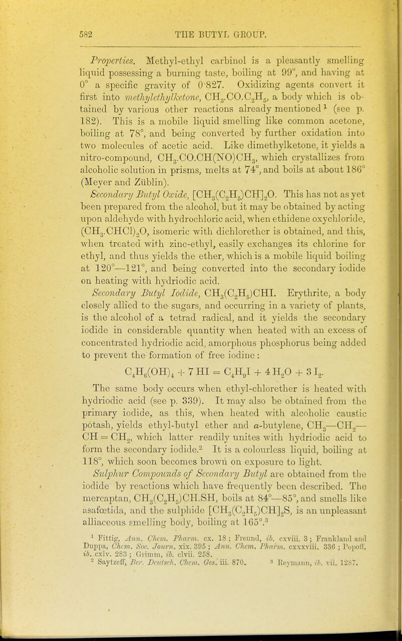 Properties. Methyl-ethyl carbiiiol is a pleasantly smelling liqiiid possessing a burning taste, boiling at 99, and having at 0° a specific gravity of 0'827. Oxidizing agents convert it first into methyldhyllcetone, CHg.CO.CgHg, a body which is ob- tained by various other reactions already mentioned ^ (see p. 182). This is a mobile liquid smelling like common acetone, boiHng at 78°, and being converted by further oxidation into two molecules of acetic acid. Like dimethylketone, it yields a nitro-compound, CH3.CO.CH(NO)CH3, which crystallizes from alcoholic solution in prisms, melts at 74°, and boils at about 186° (Meyer and Ziiblin). Secondary Butyl Oxide, [CH3(C2H5)CH]20. This has not as yet been prepared from the alcohol, bvit it may be obtained by acting upon aldehyde with hydrochloric acid, when ethidene oxychloride, (CH3.CHC1)20,. isomeric with dichlorethcr is obtained, and this, when treated with zinc-ethyl,^ easily exchanges its chlorine for ethyl, and thus yields the ether, which is a mobile liquid boiling at 120°—121°, and being converted into the secondary iodide on heating with hydriodic acid. Secondary Butyl Iodide, CH3(C2H5)CHI, Erythrite, a body closely allied to the- sugars, and occurring in a variety of plants, is the alcohol of a tetrad radical, and it yields the secondary iodide in considerable quantity when heated with an excess of concentrated hydriodic acid, amorphous phosphorus being added to prevent the formation of free iodine : C,H,(OH), H- 7 HI = C^Hgl + 4 + 31^. The same body occurs when ethyl-chlorether is heated with hydriodic acid (see p. 339). It may also be obtained from the primary iodide, as this, when heated with alcoholic caustic potash, yields ethyl-butyl ether and a-butylene, CH3—CH.,— CH = CHg, which latter readily unites with hydriodic acid to form the secondary iodide.^ It is a colourless liquid, boiHng at 118°, which soon becomes broAvh on exposure to light. Stdjphur Compounds of Secondary Butyl are obtained from tlie iodide by reactions which have frequently been described. The mercaptan, CH3(C2H5)CH.SH, boils at 84°—85°, and smells like asafostida, and the sulphide [CH3(GoHr,)CH]oS, is an unpleasant alliaceous smelling body, boiling at 165°.^ ^ Fittig, Ann. Chan. Pharm. ex. 18 ; Freuinl, ib. cxviii. 3; Fi-auklaiul ami Duiipa, Chan. Soc. Journ. xix. 395 ; Ann. Chan, Phaiin. cxxxviii. 336 ; Popoll', ib._ cx\v. 283 ; Giinim, ib. clvii. 258. - Saytzefl', iJcr. Dadsch, Chan. Gcsiiii. 870. Ixeynuuin, //-. vii. 12ST.