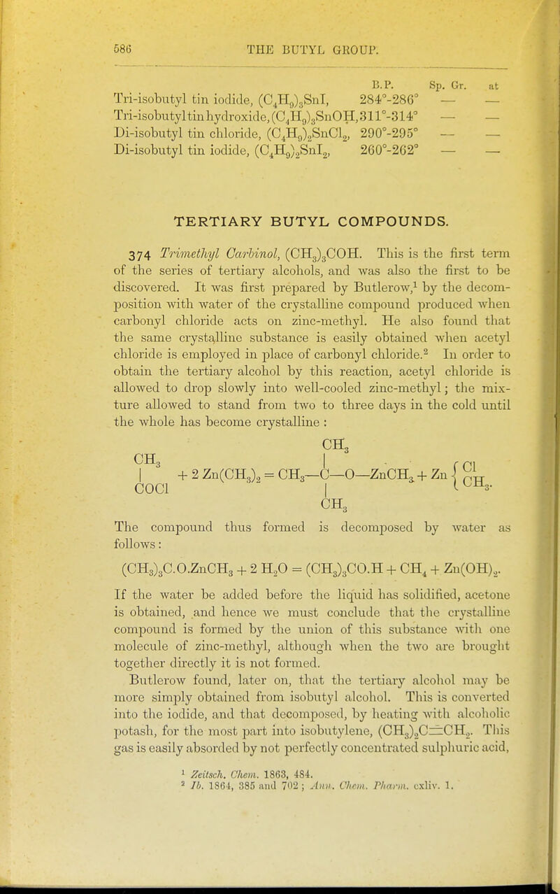 B.P. Sp. Gr. at Tri-isobutyl tin iodide, (C^HJgSnl, 284'-286° — — Tri-isobittyltin hydroxide, (0,1-19)3811011,3 ir-314° — — Di-isobutyl tin chloride, (O^H^^SnOlg, 290°-295° — — Di-isobutyl tin iodide, (C4H9)2Snl2, 260°-262'' — — TERTIARY BUTYL COMPOUNDS. 374 Trimetliyl Carlinol, (CH3)3COH. This is the first term of the series of tertiary alcohols, and was also the first to be discovered. It was first prepared by Butlerow,^ by the decom- position with water of the crystalline compound produced Avhen carbonyl chloride acts on zinc-methyl. He also found that the same crystalline substance is easily obtained when acetyl chloride is employed in place of carbonyl chloride.^ In order to obtain the tertiary alcohol by this reaction, acetyl chloride is allowed to drop slowly into well-cooled zinc-methyl; the mix- ture allowed to stand from two to three days in the cold until the whole has become crystalline : CH3 + 2 Zn(CH3)„ = CH3—C—0—ZnCH, + Zn | ^^p- COCl ■ I '-^^s- CH3 The compound thus formed is decomjDosed by water as follows: (CH3)3C.O.ZnCH3 + 2 H^O = (CH3)3C0.H + CH, + Zn(OH),. If the water be added before the liquid has solidified, acetone is obtained, and hence we must conclude that the cr^'stalline compound is formed by the union of this substance with one molecule of zinc-methyl, although when the two are brought together directly it is not formed. Butlerow found, later on, that the tertiary alcohol may be more simply obtained from isobutyl alcohol. This is converted into the iodide, and that decomposed, by heating with alcoholic potash, for the most part into isobutylene, (CH3)2Czf:CH.,. Tliis gas is easily absorded by not perfectly concentrated sulphuric acid, 1 Zeitsch. Chem. 1863, 484.  lb. 1864, 385 ami 702 ; Ann. Chcm. Pharm. cxliv. 1.