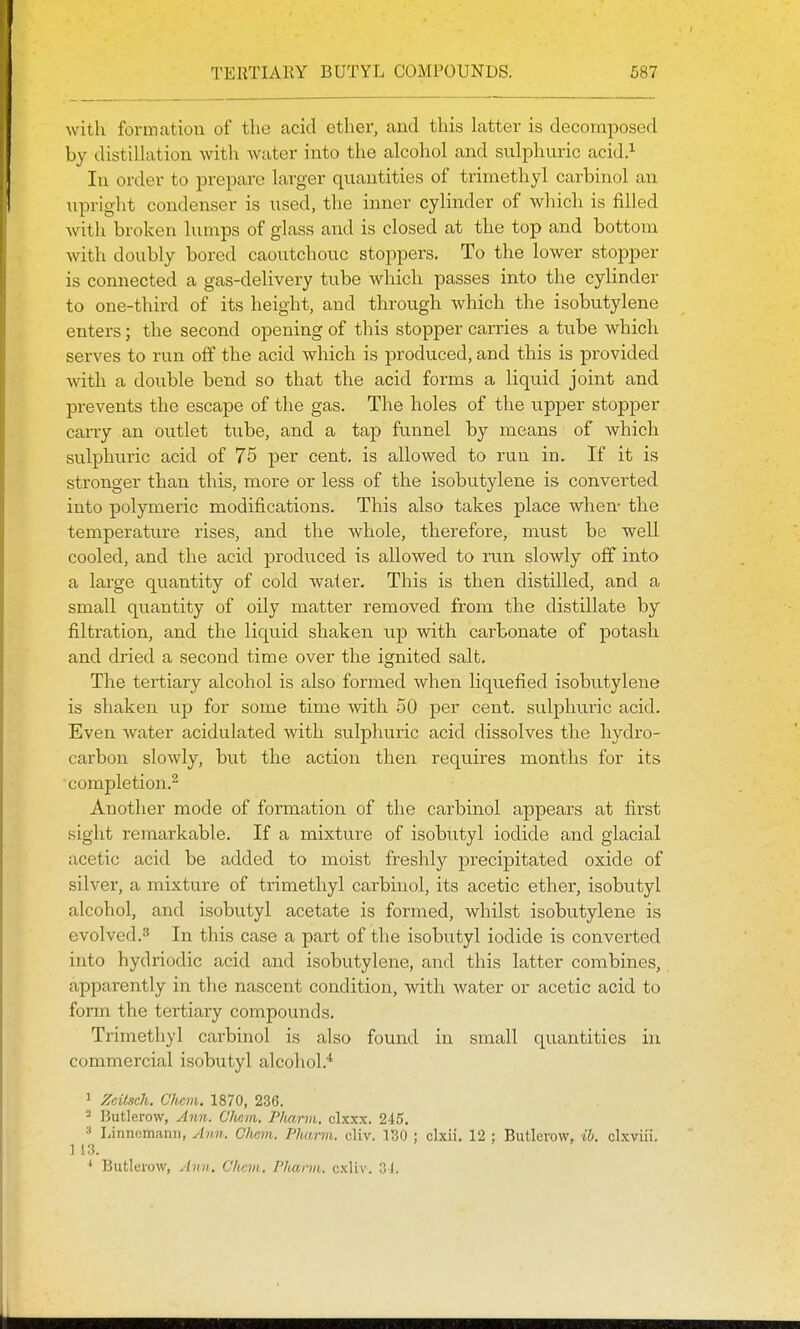 with formation of the acid ether, and this latter is decomposed by distillation with water into the alcohol and sulphuric acid.^ In order to prepare larger quantities of triniethyl carbinol an upriglit condenser is used, the inner cylinder of which is filled with broken lumps of glass and is closed at the top and bottom with doubly bored caoutchouc stoppers. To the lower stopper is connected a gas-delivery tube which passes into the cylinder to one-third of its height, and through which the isobutylene enters; the second opening of this stopper carries a tube which serves to run off the acid which is produced, and this is provided with a double bend so that the acid forms a liquid joint and prevents the escape of the gas. The holes of the upper stopper carry an outlet tube, and a tap funnel by means of which sulphiiric acid of 75 per cent, is allowed to run in. If it is stronger than this, more or less of the isobutylene is converted into polymeric modifications. This also takes place when- the temperature rises, and the whole, therefore, must be well cooled, and the acid produced is allowed to run slowly off into a large quantity of cold water. This is then distilled, and a small quantity of oily matter removed from the distillate by filtration, and the liquid shaken up with carbonate of potash and dried a second time over the ignited salt. The tertiary alcohol is also formed when liquefied isobutylene is shaken up for some time with 50 per cent, sulphuric acid. Even water acidulated with sulphuric acid dissolves the hydro- carbon slowly, but the action then requires months for its completion.^ Another mode of formation of the carbinol appears at first sight remarkable. If a mixture of isobutyl iodide and glacial acetic acid be added to moist freshly jDrecipitated oxide of silver, a mixture of trimethyl carbinol, its acetic ether, isobutyl alcohol, and isobutyl acetate is formed, whilst isobutylene is evolved.3 In this case a part of the isobutyl iodide is converted into hydriodic acid and isobutylene, and this latter combines, apparently in the nascent condition, with water or acetic acid to form the tertiary compounds. Trimethyl carbinol is also found in small quantities in commercial isobutyl alcohol.* 1 ZeiL<ich. C'hevi. 1870, 236. 2 Butlerow, Ann. Chcm. Pliarm. clxxx. 245. » Linncmanii, Ann. Chcm. Pharvi. cHv. IBO ; clxii, 12 ; Butlerow, ib. clxvifi. ] 13. * Butlei-ow, Ann. Chan. Pharm. cxliv, 31.
