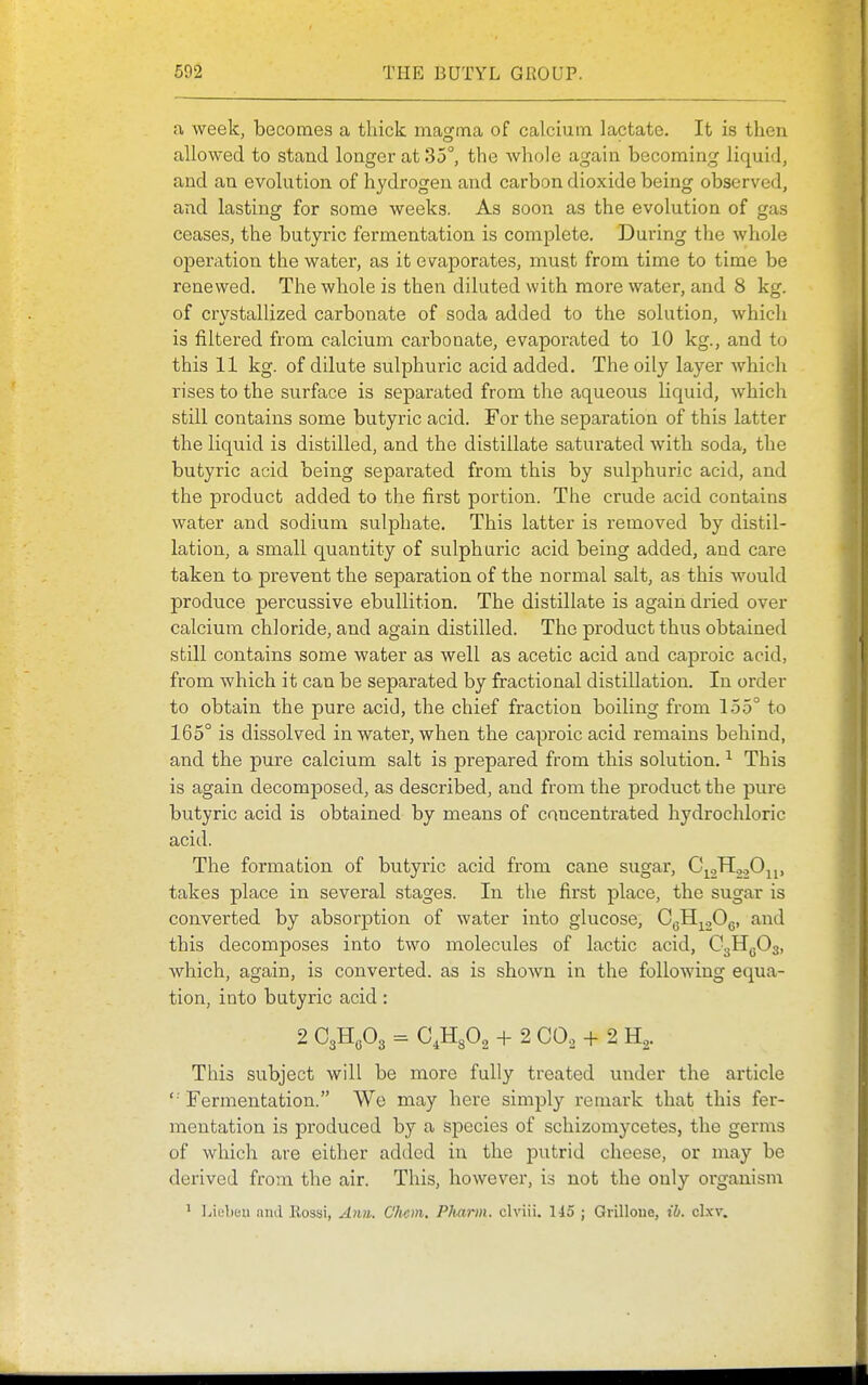 a week, becomes a thick magma of calcium lactate. It is then allowed to stand longer at 35, the whole again becoming liquid, and an evolution of hydrogen and carbon dioxide being observed, and lasting for some weeks. As soon as the evolution of gas ceases, the butyric fermentation is complete. During the whole operation the water, as it evaporates, must from time to time be renewed. The whole is then diluted with more water, and 8 kg. of crystallized carbonate of soda added to the solution, which is filtered from calcium carbonate, evaporated to 10 kg., and to this 11 kg. of dilute sulphuric acid added. The oily layer which rises to the surface is separated from the aqueous liquid, which still contains some butyric acid. For the separation of this latter the liquid is distilled, and the distillate saturated with soda, the butyric acid being separated from this by sulphuric acid, and the product added to the first portion. The crude acid contains water and sodium sulphate. This latter is removed by distil- lation, a small quantity of sulphuric acid being added, and care taken to prevent the separation of the normal salt, as this would produce percussive ebullition. The distillate is again dried over calcium chloride, and again distilled. The product thus obtained still contains some water as well as acetic acid and caproic acid, from which it can be separated by fractional distillation. In order to obtain the pure acid, the chief fraction boiling from 155° to 165° is dissolved in water, when the caproic acid remains behind, and the pure calcium salt is prepared from this solution. ^ This is again decomposed, as described, and from the product the pure butyric acid is obtained by means of concentrated hydrochloric acid. The formation of butyric acid from cane sugar, C\2H2.,Ojp takes place in several stages. In the first place, the sugar is converted by absorption of water into glucose, C^Hj^jOc ^^^^ this decomposes into two molecules of lactic acid, CgHgOs, which, again, is converted, as is shown in the following equa- tion, into butyric acid: 2 CgHoOg = C^HgOa + 2 CO., + 2 H^. This subject will be more fully treated under the article '■'Fermentation. We may here simply remark that this fer- mentation is produced by a species of schizomycetes, the germs of which are either added in the putrid cheese, or may be derived from the air. This, however, is not the only organism ' l.ii'lieu find E.ossi, Aim. C'hcm. Pharm. clviii. Ho ; Grilloue, ib. clxv.