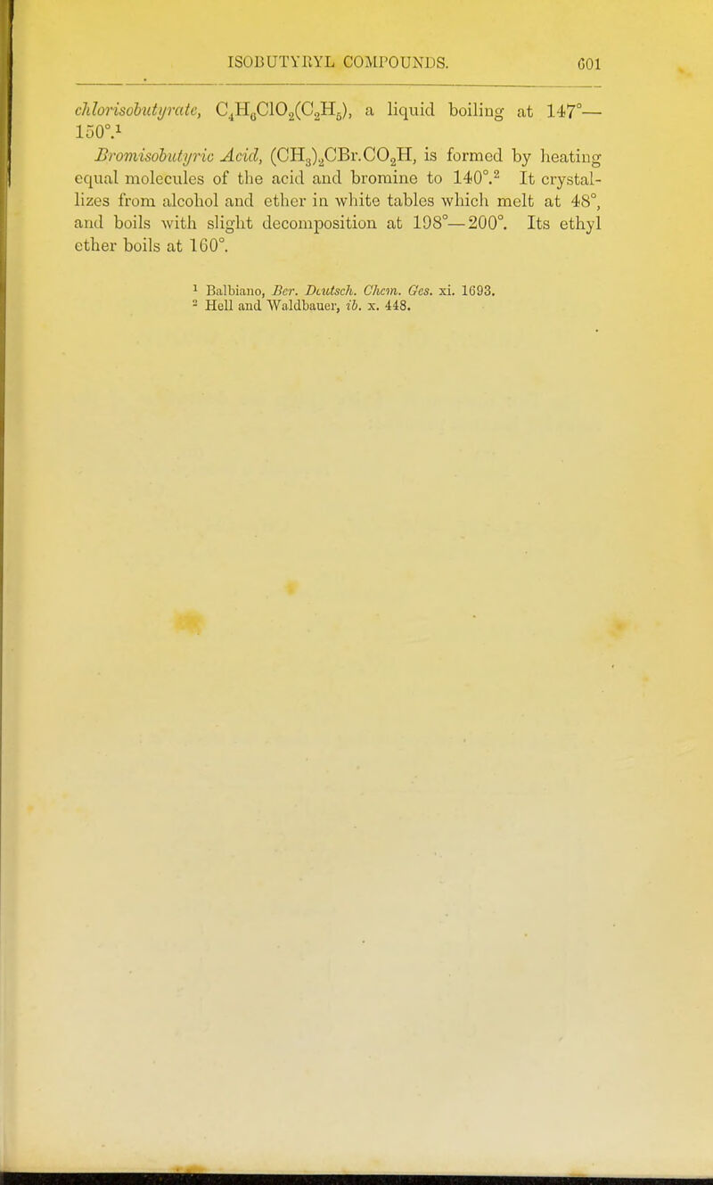chlonsobuti/ratc, C^HgClOgCCoHg), a liquid boiling at 147°— 150°.i Bromisohutyric Acid, (CH3)2CBr.C02H, is formed by heating equal molecules of the acid and bromine to 140°.^ It crystal- lizes from alcohol and ether in white tables which melt at 48°, and boils with slight decomposition at 198°—200°. Its ethyl ether boils at 160°. ^ Balbiaiio, Bcr. Dtutsch. Chcm. Ges. xi. 1693. - Hell and Waldbauer, ib. x. 448.