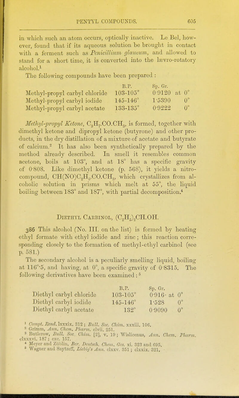 in which such an atom occurs, optically inactive, Le Bel, how- ever, found that if its aqueous solution be brought in contact Avith a ferment such as Pcnicillium glmooum, and allowed to stand for a short time, it is converted into the laavro-rotatory alcohol.'- The following compounds have been prepared : B.P. Sp. Gr. Methvl-propyl carbyl chloride 103-105° 0-9120 at 0° Methyl-jDropy] carbyl iodide 145-146' 1-5390 0° Methyl-propyl carbyl acetate 133-135° 0-9222 0° MetJnjl-propyl Ketone, C3H7.CO.CH3, is formed, together with dimethyl ketone and dipropyl ketone (butyi-one) and other pro- ducts, in the dry distillation of a mixture of acetate and butyrate of calcitma.^ It has also been synthetically prepared by the method already described. In smell it resembles common acetone, boils at 103°, and at 18° has a specific gravity of 0'808. Like dimethyl ketone (p. 568), it yields a nitro- compound, CH(NO)C2Hg.CO.CH3, which crystallizes from al- coholic solution in prisms which melt at 55°, the liquid boiling between 183° and 187°, with jDartial decomposition * Diethyl Caebinol, (C2H5)2CH.0H. 386 This alcohol (No. III. on the list) is formed by heating ethyl formate with ethyl iodide and zinc; this reaction corre- sponding closely to the formation of methyl-ethyl carbinol (see p. 581.) The secondary alcohol is a peculiarly smelling liquid, boiling at 110°5, and having, at 0°, a specific gravity of 0-8315. The following derivatives have been examined : ^ B.P. Sp. Gr. Diethyl carbyl chloride 103-105° 0-916- at 0° Diethyl carbyl iodide 145-146° 1-528 0° Diethyl carbyl acetate 132° 0-9090 0° ' Compt. Rcnd.\x-Kx\x. 312 ; Bull. Soc. CJiim. xxxiii. lOG. 2 Grimm, yi7m. Chcm. Pliarm. clvii. 251. 3 Butlerow, Bull. Soc. Chivi. [2], v. 19 ; Wislicenus, Ann. Chcm. Phcmn. clxxxvi. 187 ; cxc. 157. * Moycr and Ziibliii, Bcr. Bcutsch. Cliem. Gcs. xi. 323 and 695.  Wiigner and Saytze-T, Licbiy's Ann. clxxv. 351; clxxix. 321. ■