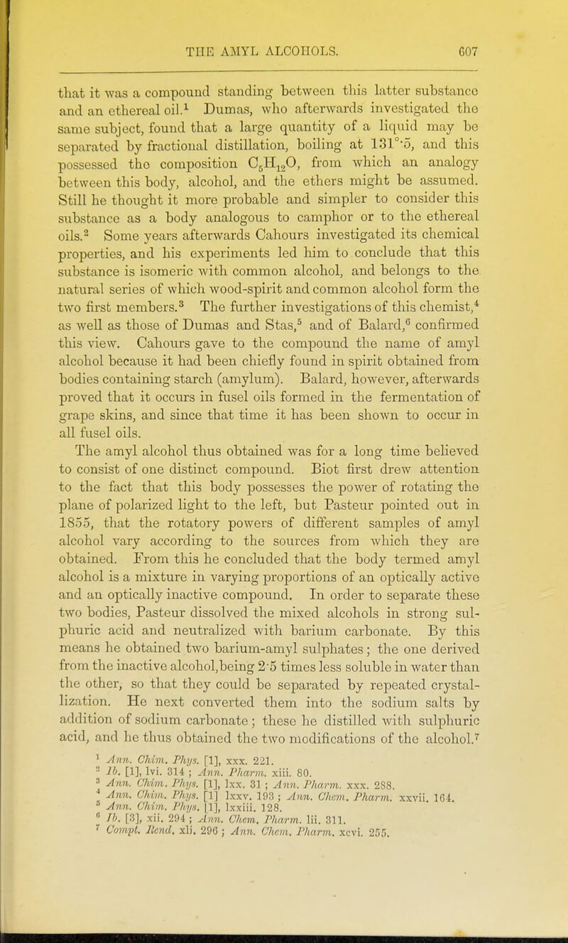 that it was a compound standing between this latter substance and an ethereal oil.^ Dumas, who afterwards investigated the same subject, found that a large quantity of a liquid may be separated by fractional distillation, boiling at 131°-o, and this possessed the composition CsH^gO, from which an analogy between this body, alcohol, and the ethers might be assumed. Still he thought it more probable and simpler to consider this substance as a body analogous to camphor or to the ethereal oils.^ Some years afterwards Cahours investigated its chemical properties, and his experiments led him to conclude that this substance is isomeric with common alcohol, and belongs to the natural series of which wood-spirit and common alcohol form the two first members.^ The further investigations of this chemist,* as weU as those of Dumas and Stas,^ and of Balard,*' confirmed this view. Cahours gave to the compound the name of amyl alcohol because it had been chiefly found in spirit obtained from bodies containing starch (amylum). Balard, however, afterwards proved that it occurs in fusel oils formed in the fermentation of grape skins, and since that time it has been shown to occur in all fusel oils. The amyl alcohol thus obtained was for a long time beHeved to consist of one distinct compound. Biot first drew attention, to the fact that this body possesses the power of rotating the plane of polarized light to the left, but Pasteur pointed out in 1855, that the rotatory powers of different samples of amyl alcohol vary according to the sources from which they are obtained. From this he concluded that the body termed amyl alcohol is a mixture in varying proportions of an optically active and an optically inactive compound. In order to separate these two bodies, Pasteur dissolved the mixed alcohols in strong sul- phuric acid and neutralized with barium carbonate. By this means he obtained two barium-amyl sulphates; the one derived from the inactive alcohol.being 25 times less soluble in water than the other, so that they could be separated by repeated crystal- lization. He next converted them into the sodium salts by addition of sodium carbonate; these he distilled with sulphuric acid, and he thus obtained the two modifications of the alcohol.'' ' Ann. Chivi. Phys. [1], xxx. 221. - lb. [1], Ivi. 314 ; Ann. Pharm. xiii. 80. » Ann. Chim. Phys. [1], Ixx. 31 ; Ann. Pharm. xxx. 283. Ann. Chim. Phys. [1] Ixxv. 193 ; Ann. Chcm. Phann. xxvii. 164. Ann. Chim. Phys. |1], Ixxiii. 128.  //;. [3], xii. 294 ; Ann. Chcm. Pharm. Hi. 311. ^ Com-pl. Itcnd. xli. 296 ; Ann. Chcm. Pharm. xcvi. 255.