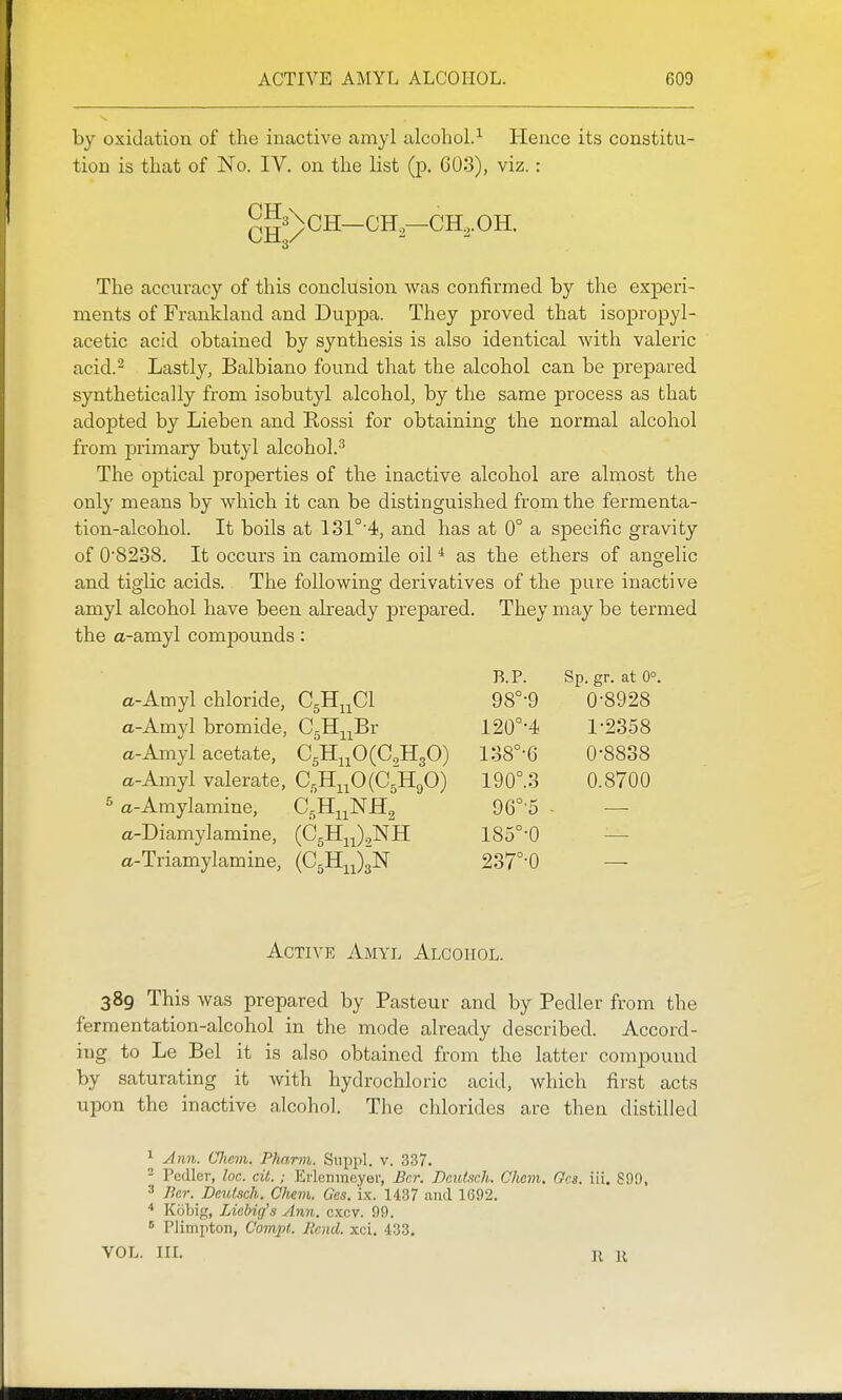 by oxidation of the inactive amyl alcohol.^ Hence its constitu- tion is that of No. IV. on the list (p. 603), viz.: CH ch;/ 3\CH—CH.—CH.,.OH. The accuracy of this conclusion was confirmed by the experi- ments of Frankland and Duppa. They proved that isopropyl- acetic acid obtained by synthesis is also identical with valeric acid.^ Lastly, Balbiano found that the alcohol can be prepared synthetically from isobutyl alcohol, by the same process as that adopted by Lieben and Eossi for obtaining the normal alcohol from primary butyl alcohol.^ The optical properties of the inactive alcohol are almost the only means by which it can be distinguished from the fermenta- tion-alcohol. It boils at 131°'4, and has at 0° a specific gravity of 0'8238. It occurs in camomile oil * as the ethers of angelic and. tiglic acids. The following derivatives of the pure inactive amyl alcohol have been already prepared. They may be termed the a-amyl compounds: a-Amyl chloride, CgH^^Cl a-Amyl bromide, CgH-^^^Br a-Amyl acetate, C5HjjO(C,H30) a-Amyl valerate, CgH;L^O(C5H90) ^ a-Amylamine, C^Hj^^NHg a-Diamylamine, (C5Hj^)2NH a-Triamylamine, (CjH^JgN B.P. Sp, gr. at 0°. 98°-9 0-8928 120°-4 1-2358 138°-6 0-8838 190°.3 0.8700 96°-5 185°-0 237°-0 Active Amyl Alcohol. 389 This was prepared by Pasteur and by Pedler from the fermentation-alcohol in the mode already described. Accord- ing to Le Bel it is also obtained from the latter compound by saturating it with hydrochloric acid, which first acts upon the inactive alcohol. The chlorides are then distilled ^ A)m. Chem. Pharm. Snppl. v. 337. 2 Pedler, loc. cit.; Erlenineyei', Bcr. DeiUsch. Chem. Gcs. in. 890, ^ Bcr. Deulsch. Chem. Gcs. ix. 1437 and 1692. Kobig, Licbig's Anii. cxcv. 99.  Plimpton, Compt. llcnd. xci. 433. VOL. IIL R II