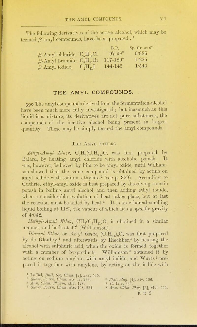 The following derivatives of the active alcohol, which may be termed /3-amyl compounds, have been prepared : ^ B.P. Sp. Gr. at 0°, • y8-Amyl chloride, CgH.jCl 97-98° 0 886 /3-Amyl bromide, C,Hi,Br 117-120° 1-225 ^-Amyl iodide, ajS^^ 144-145° 1-540 THE AMYL COMPOUNDS. 390 The amyl compoimds derived from the fermentation-alcohol have been much more fully investigated; but inasmuch as this liquid is a mixture, its derivatives are not pure substances, the compounds of the inactive alcohol being present in largest quantity. These may be simply termed the amyl compounds. The Amyl Ethers. Ethyl-Amyl JEtlier, C^^{G^-^^0, was first prepared by Balard, by heating amyl chloride with alcoholic potash. It was, however, believed by him to be amyl oxide, until WilHam- son showed that the same compound is obtained by acting on amyl iodide with sodium ethylate ^ (see p. 329). According to Guthrie, ethyl-amyl oxide is best prepared by dissolving caustic potash in boiling amyl alcohol, and then adding ethyl iodide, when a considerable evolution of heat takes place, but at last the reaction must be aided by heat.^ It is an ethereal-smelling liquid boiling at 112°, the vapour of which has a specific gravity of 4-042. Methyl-Amijl Mher, GB.^{C^11^^)0, is obtained in a similar manner, and boils at 92° (Williamson). Diamyl Ether, or Amyl Oxide, (0511^^)20, was first prepared by de Glaubry,* and afterwards by Rieckher,^ by heating the alcohol with sulphuric acid, when the oxide is formed together with a number of by-products. Williamson ^ obtained it by acting on sodium amylate with amyl iodide, and Wurtz ^ pre- pared it together with amylcne, by acting on the iodide with 1 Le Bel, Bull. Soc. Chim. [2J, xxv. 545. - Quart, Journ. Cliem. Boc. iv. 233. * Awn. Chem. I'harm. ,xliv. 128. * Quart. Journ. Chcm. Sec. 108, 23-1. 3 PJdl. Mag. [4], xiv. 186. lb. Ixiv. 336. 7 Ann. Chim. Phys. [3], xlvi. 222, R R 2