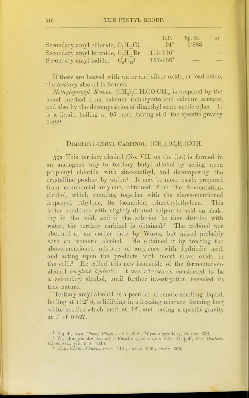 r>.P. Sp. Gr. at Secondary amyl chloride, C^Hj^Cl 91° 0'883 — Secondary amyl bromide, CgH^^Br 115-116° — — Secondary amyl iodide, CgHj^I 137-138° — — If these are heated with water and silver oxide, or lead oxide, the tertiary alcohol is formed. Mdhyl-proioyl Ketone, (CH3)2C.H.CO.CH3, is prepared by the usual method from calcium isobutyrate and calcium acetate; and also by the decomposition of dimethyl aceto-acetic ether. It is a liquid boiling at 95°, and having at 0° the specific gravity 0-822. Dimethyl-ethyl-Caebinol, (CH3)2(C.2H5)C0H. 392 This tertiary alcohol (No. VII. on the list) is formed in an analogous way to tertiary butyl alcohol by acting upon propionyl chloride Avith zinc-methyl, and decomposing the crystalline product by water.^ It may be more easily prepared from commercial amylene, obtained from the fermentation- alcohol, which contains, together Avith the above-mentioned isopropyl ethylene, its isomeride, trimethylethylene. This latter combines Avith slightly diluted sulphuric acid on shak- ing in the cold, and if the solution be then distilled with water, the tertiary carbinol is obtained.^ The carbinol was obtained at an earlier date by Wurtz, but mixed probably with an isomeric alcohol. He obtained it by treating the above-mentioned mixture of amylenes Avith hydriodic acid, and acting upon tlie products Avith moist silver oxide in the cold.^ He called this new isomeride of the fermentation- alcohol amylene hydrate. It Avas afterwards considered to be a Eecondary alcohol, until further investigation revealed its true nature. Tertiary amyl alcohol is a peculiar aromatic-smelling liquid, boiling at 102°'5, solidifying in a freezing mixture, forming long Avhite needles which melt at 12°, and having a specific gravity at 0° of 0-827. ^ PopofT, Ann. Chem. Plutrm. cxlv. 292 ; AVj'scbiie.gradsky, ih. cxc. 336. ^ WyschncrrraJsky, loc. cil. ; Flawitzky, ib. clxxi.w 343 ; Osipoir, Dcr. Dcutsclt. Chem. Ges. viii. 512, 1240. * Ann. Chem. Pharm. cxxv. 114, cxxvii. 236 ; cxxix. 365.