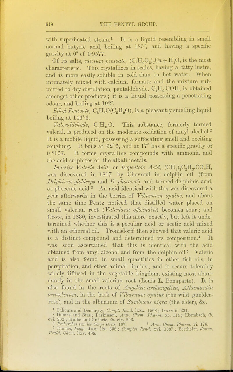 with superheated steam.^ It is a liquid resembling in smell normal butyric acid, boiling at 185°, and having a specific gravity at 0° of 0-9577. Of its salts, calcium j^entoctte, (C5H902)2Ca + H20, is the most characteristic. This crystaUizes in scales, having a fatty lustre, and is more easily soluble in cold than in hot water. When intimately mixed with calcium formate and the mixture sub- mitted to dry distillation, pentaldehyde, C^Hg.COH, is obtained amongst other products; it is a liquid possessing a penetrating odour, and boiling at 102°. Ethyl Pentoate, C2H50(C5H90), is a pleasantly smelling liquid boiling at 146°'6. Vcderaldcliydc, CgH^oO. This substance, formerly termed valeral, is produced on the moderate oxidation of amyl alcohol.^ It is a mobile liquid, possessing a suffocating smell and exciting coughing. It boils at 92°5, and at 17° has a specific gravity of 0\S057. It forms crystalline compounds with ammonia and the acid suljohites of the alkali metals. Inactive Valeric Acid, or Isopcntoic Acid, (0113)202113. CO^H, was discovered in 1817 by Chevreul in dolphin oil (from Dclpliinus (jlobiceps and D. phoccencc), and termed delpliinic acid, or phocenic acid.^ An acid identical with this Avas discovered a year afterwards in the berries of Vihurmtm opulus, and about the same time Pentz noticed that distilled water ]Dlaced on small valerian root (Valeriana officinalis) becomes sour; and Grote, in 1830, investigated this more exactly, but left it unde- termined whether this is a peculiar acid or acetic acid mixed with an ethereal oil. Tromsdorff then showed that valeric acid is a distinct compound and determined its composition.* It was soon ascertained that this is identical with the acid obtained from amyl alcohol and from the dolphin oil.^ Valeric acid is also found in small quantities in other fish oils, in perspiration, and other animal liquids; and it occurs tolerably widely diffused in the vegetable kingdom, existing most abun- dantly in the small valerian root (Louis L. Bonaparte). It is also found in the roots of Angelica archangclica, Athamantia orcosclimcvi, in the bark of Vihmmvi ojmIus (the wild guelder- rose), and in the alburnum of Samhucus nigra (the elder), &c. ^ Caliours nnd Demar9ay, Compt. Rend. Ixxx. 1568 ; Ixxxviii. 331. - Dinnas and Stas : rai'kiiisoii, Ann. C/icm. Pharm. xc. 114; Ebei-sbach, ih. cvi. 2C2 ; Kolbc and Guthvic, ib. cix. 296.  llcchcrchcs sur Ics Corps Gras, 107. ■* Ann. Chan. Pliarm. vi. 176. '> Dumas, Por/r/. Ami. lix. 636; Com2)tes llcnd. xvi. 1337 ; Bcrtlielot, J'ojo-n. Prald. Chcm. Ixiv. 495.