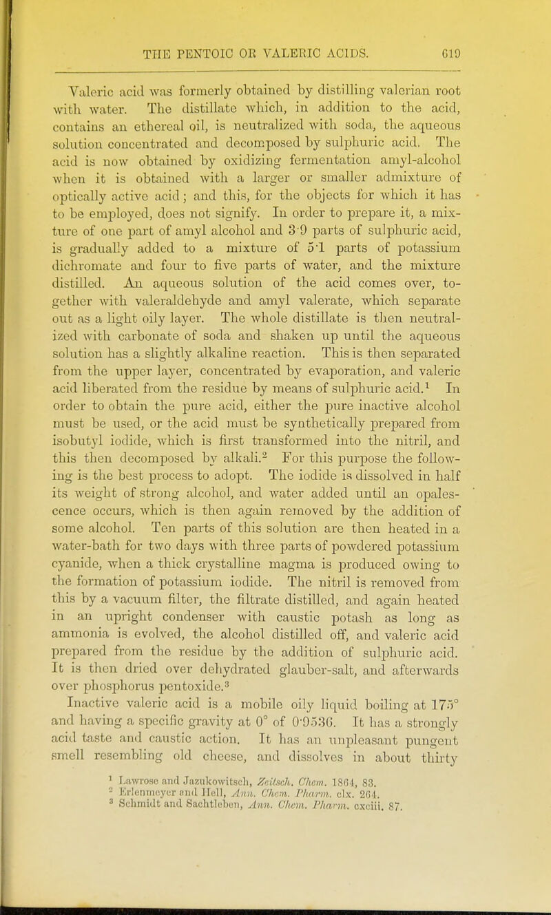 TI-IE PENTOIC OR VALERIC ACIDS. G19 Valeric acid was formerly obtained by distilling valerian root with water. The distillate which, in addition to the acid, contains an ethereal oil, is neutralized with soda, the aqueous solution concentrated and decomposed by sulphuric acid, The acid is now obtained by oxidizing fermentation amyl-alcohol when it is obtained Avith a larger or smaller admixture of optically active acid; and this, for the objects for which it has to be employed, does not signify. In order to prej)are it, a mix- ture of one part of amyl alcohol and 3'9 parts of sulphuric acid, is gradually added to a mixture of 51 parts of potassium dichromate and four to five parts of water, and the mixture distilled. An aqueous solution of the acid comes over, to- gether with valeraldehyde and amyl valerate, which separate out as a light oily layer. The whole distillate is then neutral- ized with carbonate of soda and shaken up until the aqueous solution has a slightly alkaline reaction. This is then separated from the upper layer, concentrated by evaporation, and valeric acid liberated from the residue by means of sulj)huric acid.^ In order to obtain the jDure acid, either the j)ure inactive alcohol must be used, or the acid must be synthetically prepared from isobutyl iodide, which is first transformed into the nitril, and this then decomposed by alkali.^ For this purpose the follow- ing is the best process to adopt. The iodide is dissolved in half its weight of strong alcohol, and Avater added until an opales- cence occurs, Avhich is then again removed by the addition of some alcohol. Ten parts of this solution are then heated in a water-bath for two days with three parts of powdered potassium cyanide, Avhen a thick crystalline magma is produced owing to the formation of potassium iodide. The nitril is removed from this by a vacuum filter, the filtrate distilled, and again heated in an upright condenser with caustic potash as long as ammonia is evolved, the alcohol distilled off, and valeric acid prepared from the residue by the addition of sulphuric acid. It is then dried over dehydrated glauber-salt, and affcerAvards over phosphorus pentoxidc.^ Inactive valeric acid is a mobile oily liquid boiling at 17')° and having a specific gravity at 0° of O'OoSG. It has a strongly acid taste and caustic action. It has an uvq^leasant pungent smell resembling old cheese, and dissolves in about thirty 1 Lawi'OHO and J.aziikowitsch, Znilsch. C'hcm. 18G-1, 83. - Erieniiioyur niid JIi;lI, ylim. Chnn. Plmrm. clx. 2(M. 3 Schmidt and Sachtlcben, Ann. C'hcm. Plmrm. cxciii. 87.