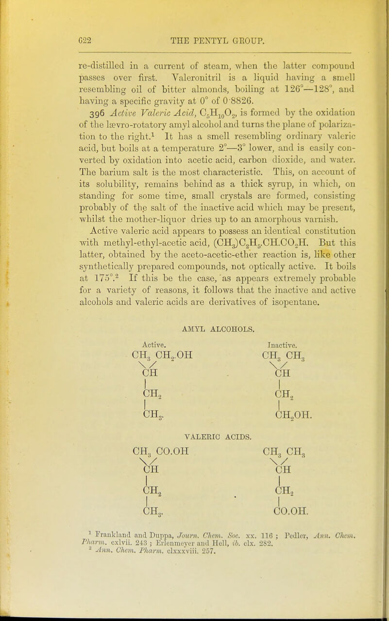 re-distilled in a current of steam, when the latter compound passes over first. Valeronitril is a liquid having a smell resembling oil of bitter almonds, boiling at 126°—128°, and having a specific gravity at 0° of 0 8826. 396 Active Valeric Acid, Qr^^fio, is formed by the oxidation of the Itevro-rotatory amyl alcohol and turns the plane of polariza- tion to the right.^ It has a smell resembling ordinary valeric acid, but boils at a temperature 2°—3° lower, and is easily con- verted by oxidation into acetic acid, carbon dioxide, and water. The barium salt is the most characteristic. This, on account of its solubility, remains behind as a thick syrup, in which, on standing for some time, small crystals are formed, consisting probably of the salt of the inactive acid which may be present, whilst the mother-liquor dries up to an amorphous varnish. Active valeric acid appears to possess an identical constitution with methyl-ethyl-acetic acid, (CH3)C2H5.CH.C02H. But this latter, obtained by the aceto-acetic-ether reaction is, like other synthetically prepared compounds, not optically active. It boils at 175°.^ If this be the case, as appears extremely probable for a variety of reasons, it follows that the inactive and active alcohols and valeric acids are derivatives of isopentane. AMYL ALCOHOLS, Active. Inactive. CH3 CHo.OH CH„ CH„ CH CH CH2 CH2 CH3. CH2OH. VALERIC ACIDS. CH„ CO.OH CH3 CH„ \/ \/ ' CH CH CH2 CH2 I * I CH3. CO.OH. ^ Frankland and Duppa, Jotirn. Chcm. Soc. .\x. 116 ; Pedler, A7in. CJicm. Pharvi. c.xlvii. 213 ; ErlenmoytT and Hell, ib. cl.x. 282. ^ Ann. Chcm. Pharm. clx.Nxviii. 257.