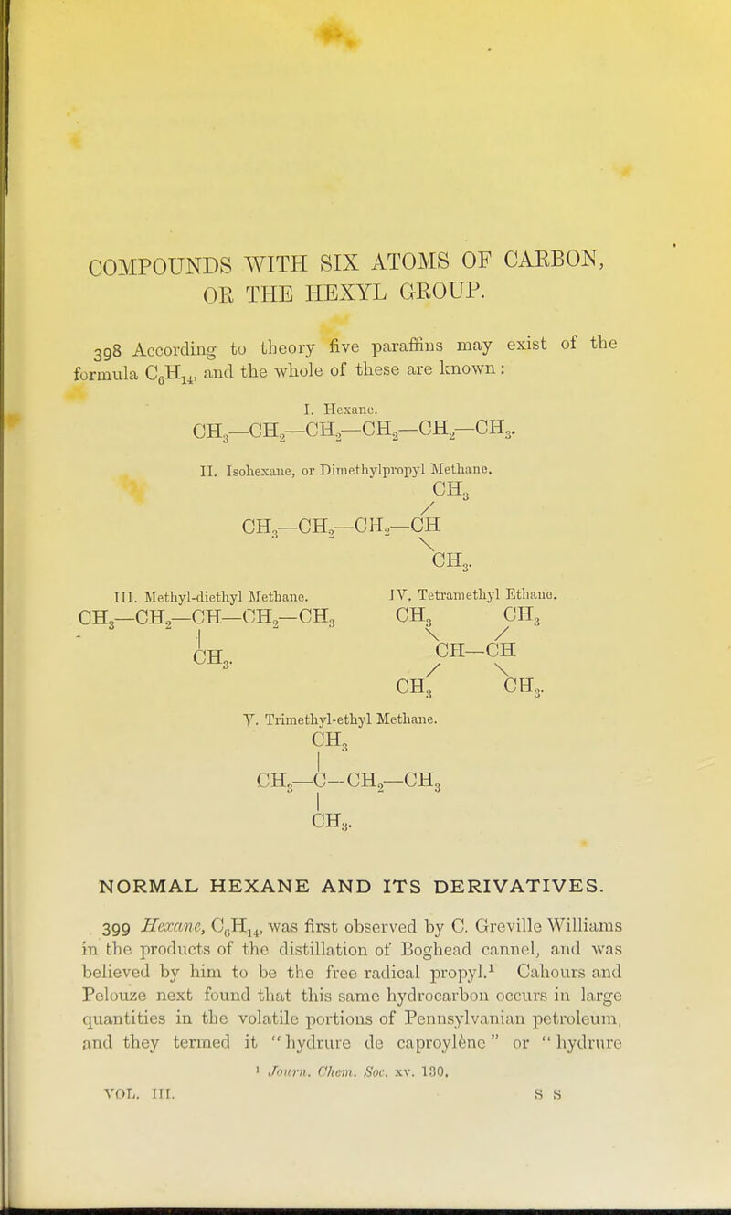 COMPOUNDS WITH SIX ATOMS OF CAEBON, OR THE HEXYL GEOUP. 398 According to theory five paraffins may exist of the formula CgHi^, and the whole of these are known: I. Hexane. CH3—CH—CH—CH—GH—CH3. 11. Isohexmie, or Diniethylpropyl Methane. CH3 / CH,—CH,—CH,—CH \ CH3. III. Methyl-diethy] Lfetbane. JV, Tetrametliyl Etliano, CH3—CHg—CH—CH,—CH3 CH 3- CH3 CH3 \ / CH- -CH / \ CH3 CH, 0 y. Trimethyl-ethyl Metliane. CH„ CH3—C-CH—CH3 CH„ NORMAL HEXANE AND ITS DERIVATIVES. 399 Hexane, CgH^^, was first observed by C. Greville Williams in the products of the distillation of Boghead cannel, and was believed by him to be the free radical propyl.-^ Cahours and Pclouze next found that this same hydrocarbon occurs in large quantities in the volatile portions of Pennsylvanian petroleum, and they termed it  hydrure do caproylfenc or  hydrure ' Jcinrn. Chcm. Soc. xv. 130, VOL. irr. s s