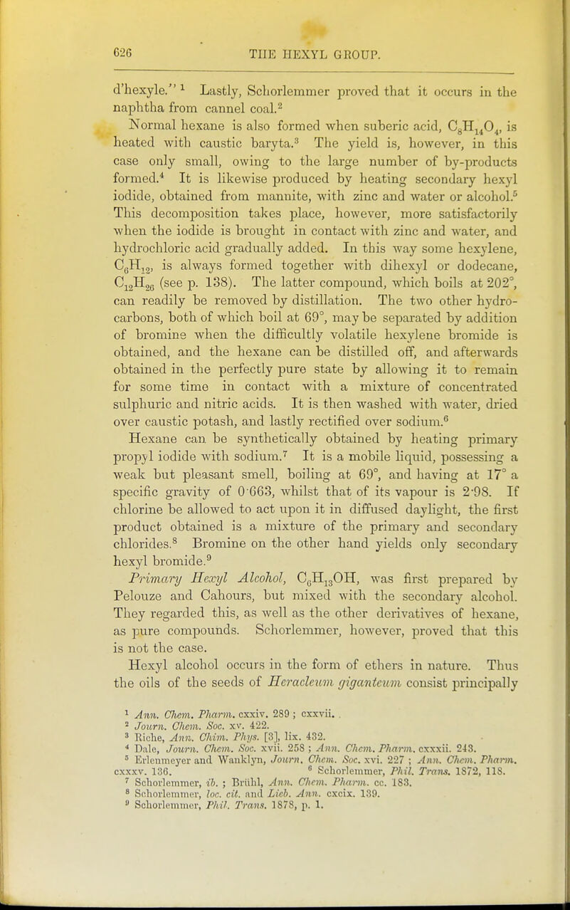 d'liexyle. ^ Lastly, Scliorlemmer proved that it occurs in the naphtha from cannel coal.^ Normal hexane is also formed when suberic acid, CgH^^O^, is heated with caustic baryta.^ The yield is, however, in this case only small, owing to the large number of by-products formed.* It is likewise produced by heating secondary hexyl iodide, obtained from mannite, with zinc and water or alcohol.^ This decomposition takes place, however, more satisfactorily when the iodide is brought in contact with zinc and water, and hydrochloric acid gradually added. In this way some hexylene, CqHi2, is always formed together with dihexyl or dodecane, C^gHge (see p. 138). The latter compound, which boils at 202°, can readily be removed by distillation. The two other hydro- carbons, both of which boil at 69°, may be separated by addition of bromine when the difficultly volatile hexylene bromide is obtained, and the hexane can be distilled off, and afterwards obtained in the perfectly pure state by allowing it to remain for some time in contact with a mixture of concentrated sulphuric and nitric acids. It is then washed with water, dried over caustic potash, and lastly rectified over sodium. Hexane can be synthetically obtained by heating primary propyl iodide with sodium.'' It is a mobile liquid, possessing a weak but pleasant smell, boiling at 69°, and having at 17° a specific gravity of 0 663, whilst that of its vapour is 298. If chlorine be allowed to act upon it in diffused daylight, the first product obtained is a mixture of the primary and secondary chlorides.^ Bromine on the other hand yields only secondary hexyl bromide.^ Primary Hexyl Alcohol, CoH^gOH, was first prepared by Pelouze and Cahours, but mixed with the secondary alcohol. They regarded this, as well as the other derivatives of hexane, as pure compovmds. Schorlemmer, however, proved that this is not the case. Hexyl alcohol occurs in the form of ethers in nature. Thus the oils of the seeds of Hcracleum gigantcxim consist principally ^ Ann. CJicm. Pharm. cxxiv. 289 ; cxxvii. . ° Journ. Chcm. Soc. xv. 422. 3 Riclie, Ann. Ohim. Phys. [3], lix. 432. * Dale, Journ. CJiem. Sue. xvii. 258 ; Ann. Chcm. Pharm. cxxxii. 243.  Erlcnmeyer and Wanklyn, Journ. Chcm. Soc. xvi. 227 ; Ann. Chcm. Phann. cxxxv. 136. ^ Schorlemmer, Phil. Trans. 1872, 118. ^ Schorlemmer, ih. ; Briihl, Ann. Chcm.. Pharm. cc. 183. 8 Schorlemmer, loc. cit. and Lich. Ann. cxcix. 139. » Schorlemmer, Phil. Trans. 1878, p. 1.