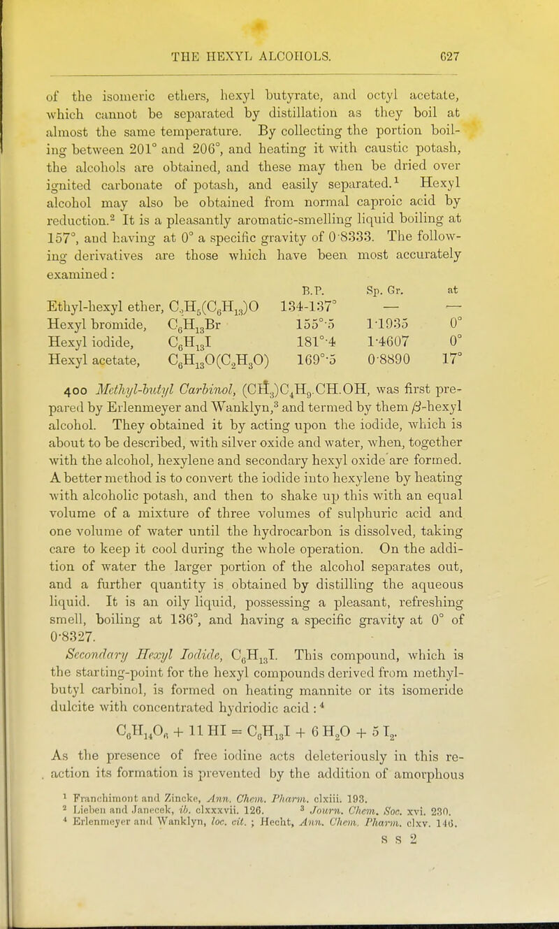 THE HEXYL ALCOHOLS. G27 B.?. Sp. Gr. at 134-137° loo 0 1-1935 0° 181°-4 1-4607 0° 169°-5 0-8890 17 of the isomevic ethers, hexyl butyrate, and octyl acetate, -which cannot be separated by distillation as they boil at almost the same temperature. By collecting the portion boil- ing between 201° and 206°, and heating it with caustic potash, the alcohols are obtained, and these may then be dried over ignited carbonate of potash, and easily separated.^ Hexyl alcohol may also be obtained from normal caproic acid by reduction.^ It is a pleasantly aromatic-smelling liquid boiling at 157°, and having at 0° a specific gravity of 0-8333. The follow- ing- derivatives are those which have been most accurately examined: Ethyl-hexyl ether, C.,H5(C6H,3)0 Hexyl bromide, CgH^gBr Hexyl iodide, CgH^gl Hexyl acetate, C6Hi30(C.2H30) 400 Mcthyl-hdyl Carhinol, (Cll3)C,H9.CH.OH, was first pre- pared by Erlenmeyer and Wanklyn,^ and termed by them y8-hexyl alcohol. They obtained it by acting upon the iodide, which is about to be described, with silver oxide and water, when, together with the alcohol, hexylene and secondary hexyl oxide are formed. A better method is to convert the iodide into hexylene by heating with alcoholic potash, and then to shake up this with an equal volume of a mixture of three volumes of sulphuric acid and one volume of water until the hydrocarbon is dissolved, taking care to keep it cool during the whole operation. On the addi- tion of water the larger portion of the alcohol separates out, and a further quantity is obtained by distilling the aqueous liquid. It is an oily liquid, possessing a pleasant, refreshing smell, boiling at 136°, and having a specific gravity at 0° of 0-8327. Secondary Hexyl Iodide, CgHj^I. This compound, which is the starting-point for the hexyl compounds derived from methyl- butyl carbinol, is formed on heating mannite or its isomeride dulcite with concentrated hydriodic acid : * CgHj.Og -Ml HI = CgH^gl ^- 6 H2O -f 5 T^. As the presence of free iodine acts deleteriously in this re- . action its formation is prevented by the addition of amorphous ^ Fviinchimoiit and Zincko, Ann. Chcm. Phann. clxiii. 193. ^ Liebeii and J.anccek, ib. clxxxvii. 126. ^ Journ. Chcm. Soc. xvi. 230. Erlennioyer and Wanklyn, loc. cii. ; Hecht, Ann. Chcm. Phann. clxv. 14t>.