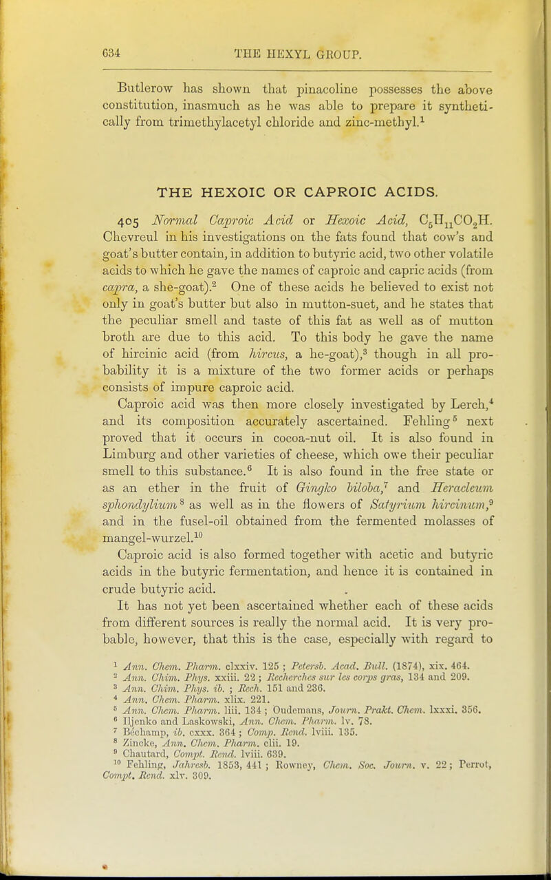 Butlerow has shown that pinacoline possesses the above constitution, inasmuch as he was able to prepare it syntheti- cally from, trimethylacetyl chloride and zinc-methyl.^ THE HEXOIC OR CAPROIC ACIDS. 405 Normal Cap'oic Acid or Hexoic Acid, CgHj^COgH. Chevreul in his investigations on the fats found that cow's and goat's butter contain, in addition to butyric acid, two other volatile acids to which he gave the names of caproic and capric acids (from capra, a she-goat).^ One of these acids he believed to exist not only in goat's butter but also in mutton-suet, and he states that the peculiar smell and taste of this fat as well as of mutton broth are due to this acid. To this body he gave the name of hircinic acid (from hircus, a he-goat),^ though in all pro- bability it is a mixture of the two former acids or perhaps consists of impure caproic acid. Caproic acid was then more closely investigated by Lerch,* and its composition accurately ascertained. Fehling^ next proved that it occurs in cocoa-nut oil. It is also found in Limburg and other varieties of cheese, which owe their peculiar smell to this substance.*' It is also found in the free state or as an ether in the fruit of Gingko hiloba,' and Heraclcum spliondylimn ^ as well as in the flowers of Satyrium Jiircinum,^ and in the fusel-oil obtained from the fermented molasses of mangel-wurzel.-'-'' Caproic acid is also formed together with acetic and butyric acids in the butyric fermentation, and hence it is contained in crude butyric acid. It has not yet been ascertained Avhether each of these acids from different sources is really the normal acid. It is very pro- bable, however, that this is the case, esjDecially with regard to 1 Ann. Cham. Pkarm. clxxiv. 125 ; Petersh. Acad. Bull. (1874), xix. 464. ^ A^m. Chim. Phys. xxiii. 22 ; PcchercJms SU7- Ics corps gras, 134 and 209. ' Ann. Chim. Phys. ih. ; Rcch. 151 and 236. * Ann. Chcm. Pharm. xlix. 221. ^ A7in. Chcm. Pliarm. liii. 134 ; Oudcmans, Journ. Prakt. Clicm. Ixxxi. 356. ' Iljenko and Laskowski, Ann. Clicm. Pharm. Iv. 78. ' Bcclianip, ib. cxxx. 364 ; Comp. Rend. Iviii. 135. ^ Zincke, Ann. Cliem. Phm-ni. clii. 19.  Chautard, Compt. Rmd. Iviii. 639. Felilinp, Jahrcsh. 1853, 441 ; Rowncy, Clicm. Soc. Journ. v. 22; Perrot, Com])t. Rend. xlv. 309.