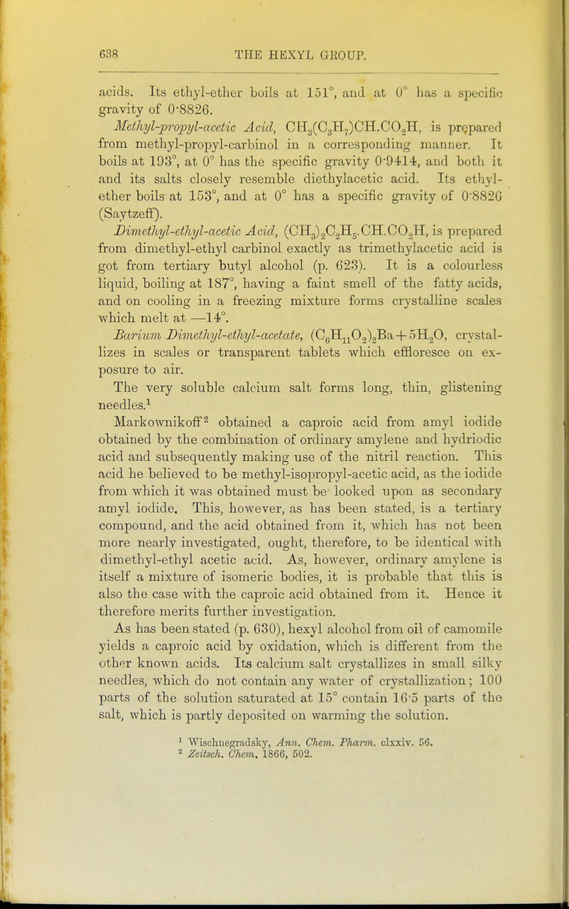 acids. Its etliyl-ether boils at 151°, and at 0° has a specific gravity of 0-8826. Methyl-propyl-acetic Acid, CEl3(C3H7)CH.C02H, is prgpared from methyl-propyl-carbinol in a corresponding manner. It boils at 193°, at 0° has the specific gravity 0'9414, and both it and its salts closely resemble diethylacetic acid. Its ethyl- ether boils- at 153°, and at 0° has a specific gravity of 0'882G (Saytzefif). Dimetliyl-etliyl-acetic Acid, (0113)202115.CH.CO2H, is prepared from dimethyl-ethyl carbinol exactly as trimethylacetic acid is got from tertiary butyl alcohol (p. 623). It is a colourles.s liquid, boiling at 187°, having a faint smell of the fatty acids, and on cooling in a freezing mixture forms crystalline scales which melt at —14°. Barium Dimcthyl-etliyl-acetate, {0^^^0^^2b-\-r>^^^0, crystal- lizes in scales or transparent tablets which effloresce on ex- posure to air. The very soluble calcium salt forms long, thin, glistening needles.^ Markownikoff^ obtained a caproic acid from amyl iodide obtained by the combination of ordinary amylene and hydriodic acid and subsequently making use of the nitril reaction. This acid he believed to be methyl-isopropyl-acetic acid, as the iodide from which it was obtained must be looked upon as secondary amyl iodide. This, however, as has been stated, is a tertiary compound, and the acid obtained from it, which has not been more nearly investigated, ought, therefore, to be identical with dimethyl-ethyl acetic acid. As, however, ordinary amylene is itself a mixture of isomeric bodies, it is probable that this is also the case with the caproic acid obtained from it. Hence it therefore merits further investigation. As has been stated (p. 630), hexyl alcohol from oil of camomile yields a caproic acid by oxidation, which is different from the other known acids. Its calcium salt crystallizes in small silky needles, which do not contain any water of crystallization; 100 parts of the solution saturated at 15° contain 16'5 parts of the salt, which is partly deposited on warming the solution. ^ Wischnegradsky, Ann. Chem. Pharm. clxxiv. 56. * Zeitsch. Ohcm. 1866, 502.