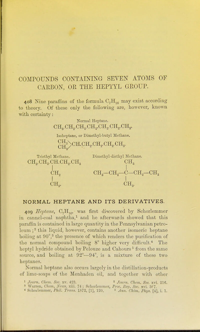 COMPOUNDS CONTAmiNG SEVEN ATOMS OF CAEBON, OE THE HEPTYL GEOUP. 408 Nine paraffins of the formula C^H^g may exist according to theory. Of these only the following are, however, known with certainty: Normal Heptane. CH3.CH2.CH2.CH2.CH2.CH2.CH3. Isoheptane, or Dimethyl-butyl Methane. ^^3\cH.CH2.CH2.CH2.CH3. Triethyl Methane. Dimethyl-diethyl Methane. CH3.CH2.CH.CII2.CII3 OII3 CH2 CH3—CH2—C—CH2—CH3 I I CH3. CH3. NORMAL HEPTANE AND ITS DERIVATIVES. 409 Heptane, C^H^g, was first discovered by Schorlemmer in cannel-coal naphtha/ and he afterwards showed that this paraffin is contained in large quantity in the Pennsylvanian petro- leum ;^ this liquid, however, contains another isomeric heptane boiling at 90°,^ the presence of which renders the purification of the normal compound boiling 8° higher very difficult.* The heptyl hydride obtained by Pelouze and Cahours ^ from the same source, and boiling at 92°—94°, is a mixture of these two heptanes. Normal heptane also occurs largely in the distillation-products of lime-soaps of the Menhaden oil, and together with other ' Journ. Chfivi. Soc. xv. 423. ^ Journ. Cliem. Soc. xvi. 216. ^ Warren, C'hcm. Nr.iv.i. xiii. 74 ; Schorlemmer, Proc. Jfoy. Son. xvi. 3(7. * Schorlemmer, Phil. Trans. 1872, [1], 120.  Ann.'Chim. Phij.t. [4], i. 1.