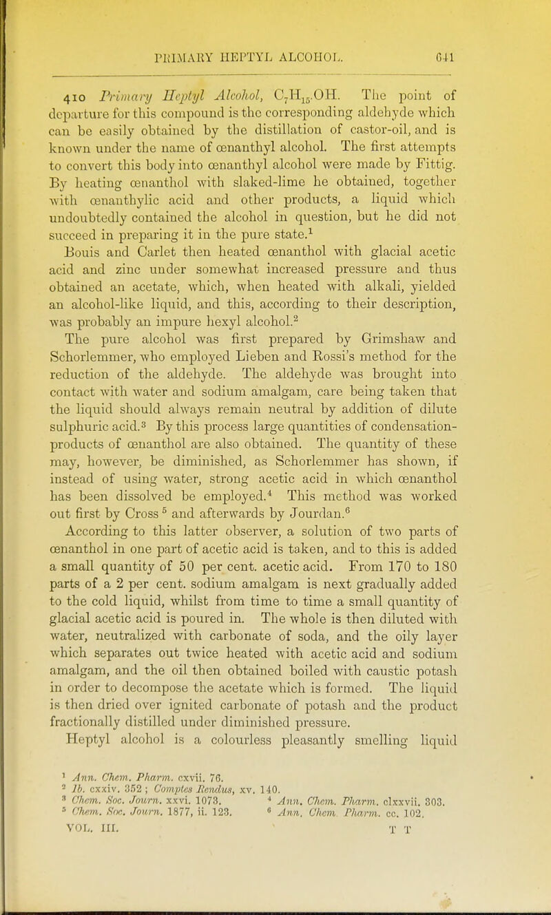PKIMARY HEPTYL ALCOHOL, G-H 410 Frimary Heptyl Alcohol, C^Hij.OH. The point of departure for this compound is the corresponding aldehyde which can be easily obtained by the distillation of castor-oil, and is known under the name of oenanthyl alcohol. The first attempts to convert this body into oenanthyl alcohol were made by Fittig. By heating oenanthol with slaked-lime he obtained, together with cenanthylic acid and other products, a liquid which undoubtedly contained the alcohol in question, but he did not succeed in preparing it in the pure state.^ Bonis and Carlet then heated oenanthol with glacial acetic acid and zinc under somewhat increased pressure and thus obtained an acetate, which, when heated with alkali, yielded an alcohol-like liquid, and this, according to their description, was probably an impure hexyl alcohol.^ The pure alcohol was first prepared by Grimshaw and Schorlemmer, who employed Lieben and Rossi's method for the reduction of the aldehyde. The aldehyde was brought into contact with water and sodium amalgam, care being taken that the liquid should always remain neutral by addition of dilute sulphuric acid.^ By this process large quantities of condensation- products of oenanthol are also obtained. The quantity of these may, however, be diminished, as Schorlemmer has shown, if instead of using water, strong acetic acid in which oenanthol has been dissolved be employed.* This method was worked out first by Cross ^ and afterwards by Jourdan.*^ According to this latter observer, a solution of two parts of oenanthol in one part of acetic acid is taken, and to this is added a small quantity of 50 per cent, acetic acid. From 170 to 180 parts of a 2 per cent, sodium amalgam is next gradually added to the cold liquid, whilst from time to time a small quantity of glacial acetic acid is poured in. The whole is then diluted with water, neutralized with carbonate of soda, and the oily layer which separates out twice heated with acetic acid and sodium amalgam, and the oil then obtained boiled with caustic potash in order to decompose the acetate which is formed. The liquid is then dried over ignited carbonate of potash and the product fractionally distilled under diminished pressure. Heptyl alcohol is a colourless pleasantly smelling liquid ' Ann. Chem. Pharm. cxvii. 76. - lb. cxxiv. 3.52; Com}Hes Mcndua, ky. 140.  Chcm. Soc. Journ. xxvi. 1073. ' Ann. Chcm. Pharm. clxxvii. 303. ' Clmvi. ftoc. Journ. 1877, ii. 123.  ylrm. Chcm. Pharm. cc. 102. VOL. nr. ■ T T