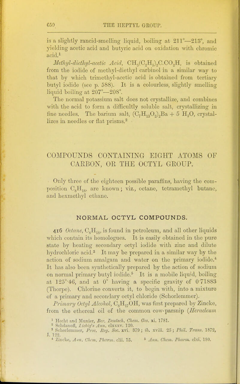 is a slightly rancid-smelling liquid, boiling at 211°—213°, and yielding acetic acid and butyric acid on oxidation Avith chromic acid.^ Metliyl-clicthyl-acetic Acid, 0113(02115)20. CO^H, is obtained from the iodide of methyl-diethyl carbinol in a similar way to that by which trimethyl-acetic acid is obtained from tertiary butyl iodide (see p. 588). It is a colourless, slightly smelling liquid boiling at 207°—208°. The normal potassium salt does not crystallize, and combines with the acid to form a difficultly soluble salt, crystallizing in fine needles. The barium salt, (07H;^302)2Ba + 5 H2O, crystal- lizes in needles or flat prisms.^ COMPOUNDS CONTAINING EIGHT ATOMS OF CAEBON, OR THE OCTYL GROUP. ■ Only three of the eighteen possible paraffins, having the com- position OgH^g, are known; viz., octane, tetramethyl butane, and hexmethyl ethane. NORMAL OCTYL COMPOUNDS. 416 Octane, OgH^^g, is found in petroleum, and all other liquids which contain its homologues. It is easily obtained in the pure state by heating secondary octyl iodide with zinc and dilute hydrochloi-ic acid.^ It may be prepared in a similar way by the action of sodium amalgam and water on the primary iodide.* It has also been synthetically prepared by the action of sodium on normal primary butyl iodide.^ It is a mobile liquid, boiling at 125°'46, and at 0° having a specific gravity of 0'71883 (Thorpe). Chlorine converts it, to begin with, into a mixture of a primary and secondary octyl chloride (Schorlemmer). Primary Octyl Alcohol, OgH^^OH, was first prepared by Zincke, from the ethereal oil of the common cow-parsnip (Hcraclcum ^ Hcclit and Munier, Bcr. Dcutsch. Chem. Ocs. xi. I'Sl. ^ Scluliuioff, L ichifi'li Ann. clxxxv. 120. 3 Scliorlcmiiicr, Proc. Itoy. Soc. xvi. 379 ; ih. xviii. 25 ; riiil. Trans. 1872, J. 122. Ziiiuke, Ann. Clnm. Pharm. clii. 15. ^ Ann. Chcm. Phcmn. clxil ISO.