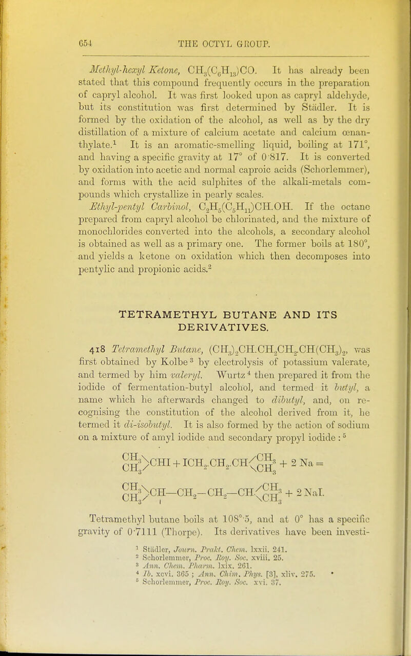 Metliyl-hexyl Ketone, OK.^(C^^^,CO. It has already been stated that this compound frequently occurs in the preparation of capryl alcohol. It Avas first looked upon as capryl aldehyde, but its constitution was first determined by Stiidler. It is formed by the oxidation of the alcohol, as well as by the dry distillation of a mixture of calcium acetate and calcium cenan- thylate.^ It is an aromatic-smelling liqiiid, boiling at 171°, and having a specific gravity at 17° of 0 817. It is converted by oxidation into acetic and normal caproic acids (Schorlemmer), and forms with the acid sulphites of the alkali-metals com- pounds which crystallize in pearly scales. Mhyl-2Jentyl GarUnol, G^rfO^^^GYL.OYL. If the octane prepared from capryl alcohol be chlorinated, and the mixture of monochlorides converted into the alcohols, a secondary alcohol is obtained as well as a primary one. The former boils at 180°, and yields a ketone on oxidation Avhicli then decomposes into pentylic and propionic acids.^ TETRAMETHYL BUTANE AND ITS DERIVATIVES. 418 Tetrametliyl Butane, (CHOUGH.CH2CH2.CH(CH3),, was first obtained by Kolbe ^ by electrolysis of potassium valerate, and termed by him valeryl. Wurtz ^ then prepared it from the iodide of fermentation-butyl alcohol, and termed it hutyl, a name which he afterwards changed to dibutyl, and, on re- cognising the constitution of the alcohol derived from it, he termed it di-isohutyl. It is also formed by the action of sodium on a mixture of amyl iodide and secondary propyl iodide : ^ ^I'-'^CHI + ICH^.CH^.CH/gg'' 2 Na = 3 3 3 I 3 Tetramethyl butane boils at 108°'5, and at 0° has a specific gravity of 0'7lll (Thorpe). Its derivatives have been investi- ' Stiidler, Journ. Pralct. Chcm. Ixxii. 241. 2 Scliorleminer, Proc. Roy. Soc. xviii. 25.  Ann. Clicm. Phann. Ixix. 261. * lb. xcvi. 305 ; Ann. Chim. PJiya. [3], xliv. 275.  Schorlemmer, Pruc. Jto>/. Soc. xvi. 37.