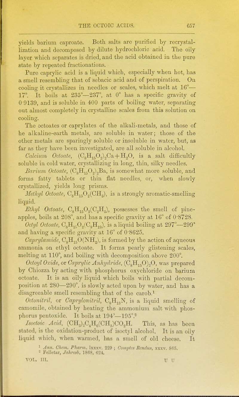yields barivim caproate. Both salts are purified by recrystal- lization and decomposed by dilute hydrochloric acid. The oily layer which separates is dried, and the acid obtained in the pure state by repeated fractionations. Pure caprylic acid is a liquid which, especially when hot, has a smell resembling that of sebacic acid and of perspiration. Ou cooling it crystallizes in needles or scales, which melt at 16°— 17°. It boils at 235°—237°, at 0° has a specific gravity of 0 9139, and is soluble in 400 parts of boiling water, separating out almost completely in crystalline scales from this solution on cooling. The octoates or caprylates of the alkali-metals, and those of he alkaline-earth metals, are soluble in water; those of the other metals are sparingly soluble or insoluble in water, but, as far as they have been investigated, are all soluble in alcohol. Calcium Octoate, (C8Hj^50.2)2Ca-f-H20, is a salt difficultly soluble in cold water, crystaUizing in long, thin, silky needles. Barium Octoate, (C8H-^j;02)2Ba, is somewhat more soluble, and forms fatty tablets or thin flat needles, or, when slowly crystallized, yields long prisms. Methyl Octoate, 0311^^502(0113), is a strongly aromatic-smelling liquid. Ethyl Octoate, C^.^^O^{G^^, possesses the smell of pine- apples, boils at 208°, and has a specific gravity at 16° of 0'8728. Octyl Octoate, Q^YL^O^iO^U^^), is a liquid boihng at 297°—299° and having a specific gravity at 16° of 0 8625. Caprylamicle, Q^^^Oi^'S.^, is formed by the action of aqueous ammonia on ethyl octoate. It forms pearly glistening scales, melting at 110°, and boiling with decomposition above 200°. Octoyl Oxide, or Capn/lic Anhydride, (CgH^50)20, was prepared by Ohiozza by acting with phosphorus oxychloride on barium octoate. It is an oily liquid which boils with partial decom- position at 280—290°. is slowly acted upon by water, and has a disagreeable smell resembling that of the carob.^ Octonitril, or Caprylonitril, CgHj^gN, is a liquid smelling of camomile, obtained by heating the ammonium salt with phos- phorus pentoxide. It boils at 194 —195°.2 Isoctoic Acid, (CH3)20,Ho(CH3)002H. This, as has been stated, is the oxidation-product of isoctyl alcohol. It is an oily liquid which, when warmed, has a smell of old cheese. It ' Ann. Chcm. Pharm.. Ixxxv. 229 ; Compf.rs Rendus, xxxv. Sfi.'i. - Felletar, Jahrcsb. 1868, 621, VOL. HI. U U