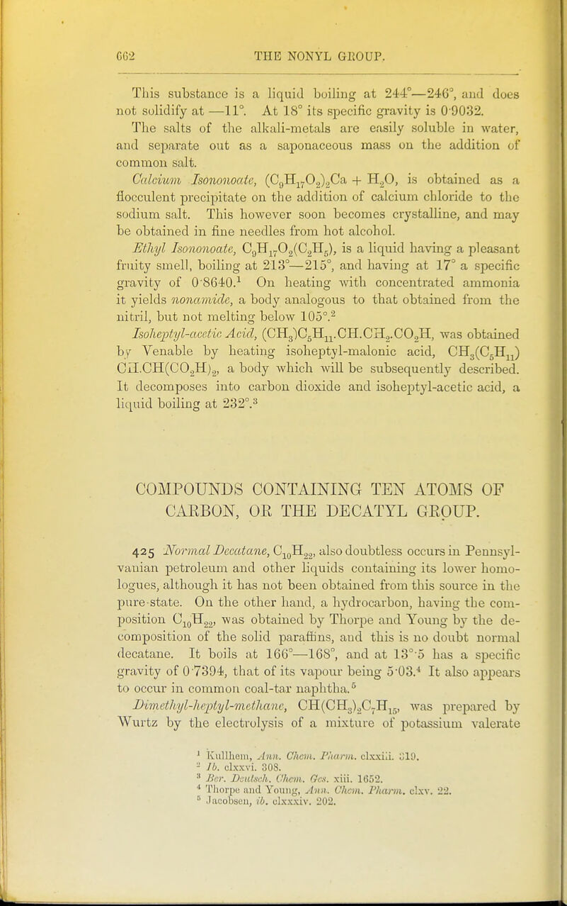 This substance is a liquid boiling at 244°—246°, and does not solidify at —11°. At 18° its specific gravity is 0'9032. The salts of the alkali-metals are easily soluble in water, and separate out as a saponaceous mass on the addition of common salt. Calcium Isononoate, (CgH^702)2C'a + H^O, is obtained as a fiocculent precipitate on the addition of calcium chloride to the sodium salt. This however soon becomes crystalline, and may be obtained in fine needles from hot alcohol. Mhyl Isononoate, GqH^^0^{G2H.^), is a liquid having a pleasant fruity smell, boiling at 213°—215°, and having at 17° a specific gravity of 0 8640.^ On heating with concentrated ammonia it yields nonamidc, a body analogous to that obtained from the nitril, but not melting below 105°.^ Isoheptyl-accMo Acid, (CHglCgH-^j^.CH.CHj.COgH, was obtained by Venable by heating isoheptyl-malonic acid, CiI.CH(C02H)2, a body which will be subsequently described. It decomposes into carbon dioxide and isoheptyl-acetic acid, a liquid boiling at 232°.3 COMPOUNDS CONTAINING TEN ATOMS OF CARBON, OR THE DECATYL GROUP. 425 Normal Dccatane, '''^^^ doubtless occurs in Pennsyl- vauian petroleum and other liquids containing its lower homo- logues, although it has not been obtained from this source in the pure state. On the other band, a bydrocarbon, having the com- position obtained by Thorjoe and Young by the de- composition of the solid paraffins, aud this is no doubt normal decatane. It boils at 166°—168, and at 13° o has a sj)ecific gravity of 07394, that of its vapour being 5'03.* It also ajjpears to occur in common coal-tar naphtha.^ Dimethyl-he-ptyl-metlianc, CH(0113)205.1115, was prepai'ed by Wvirtz by the electrolysis of a mixture of potassium valerate ^ Kullhein, Ann. Chan. Pkann. clxxiii. 019, - lb. cLxxvi. 308. Ber. DciiLieh. Cltcm. Gen. xiii. 1652. Thorpe; sind Young, Ann. Chcm. Fhami. clxv. 22.