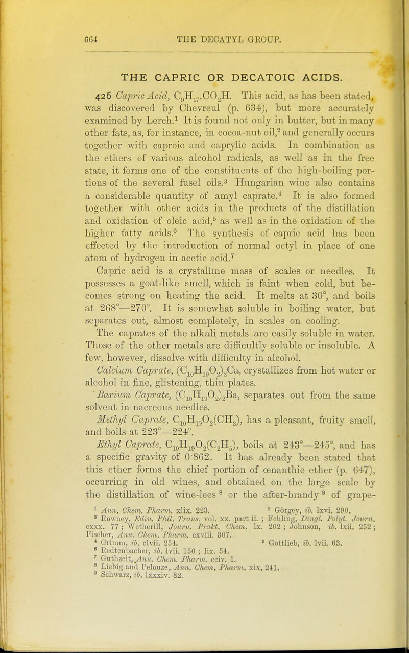 THE CAPRIC OR DECATOIC ACIDS. 426 Capric Acid, CgHj^y.COgH. This acid, as has been stated, was discovered by Chevreul (p. 634), but more accurately examined by Lerch.^ It is found not only in butter, but in many other fats, as, for instance, in cocoa-nut oil,^ and generally occurs together with cajDroic and caprylic acids. In combination as the ethers of various alcohol radicals, as well as in the free state, it forms one of the constituents of the high-boiling por- tions of the several fusel oils.3 Hungarian wine also contains a considerable quantity of amyl caprate.* It is also formed together with other acids in the products of the distillation and oxidation of oleic acid,^ as well as in the oxidation of the higher fatty acids.'' The synthesis of capric acid has been effected by the introduction of normal octyl in place of one atom of hydrogen in acetic acid.^ Capric acid is a crystalline mass of scales or needles. It possesses a goat-like smell, which is faint when cold, but be- comes strong on heating the acid. It melts at 30°, and boils at 268°—270°. It is somewhat soluble in boiling water, but separates out, almost completely, in scales on cooling. The caprates of the alkali metals are easily soluble in water. Those of the other metals are difficultly soluble or insoluble. A few, however, dissolve with difficulty in alcohol. Calcium Caprate, (0.^^^-^^c,O^^Ga., crystallizes from hot water or alcohol in fine, glistening, thin jolates. Bariiom Caprcde, (G-^^^-^^^O^^Sb, separates out from the same solvent in nacreous needles. Methyl Caprate, G-^^yf)^[OJl^, has a pleasant, fruity smell, and boils at 223°—224°. Ethyl Caprate, C^o^^^^^^^^B^), boils at 243°—245°, and has a specific gravity of 0 862. It has already been stated that this ether forms the chief portion of cenanthic ether (p. 647), occurring in old wines, and obtained on the large scale by the distillation of wine-lees ^ or the after-brandy ^ of grape- ^ Aim. Chcm. Phann. xlix. 223. - Gorgey, ib. Ixvi. 290. Ilowney, Edin. Phil. Trans, vol. xx. jiart ii. ; Feliluig, Dingl. Pohjt. Joum. cxxx. 77 ; Wetlierill, Journ. Pmkt. Chcm. Ix. 202 ; Johnson, i6. Ixii. 252; Fischer, Ann. Chcm. Phann. cxviii. 307. Grimm, ib. clvii. 25i. ' Gottlieb, ib. Ivii. 63.  Redtonbiicher, ib. Ivii. 150 ; lix. 54. ' Gutlizeit,.^«'t. CJicm. Pfuirm. cciv. 1. 8 Liebig and Pelouze, Ann. C/icm. Phai-m. xix. 2-tl.  Schwarz, ib. Ixxxiv. 82.