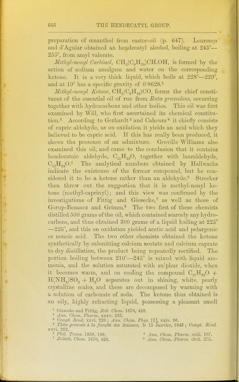 preparation of oenanthol from castor-oil (p. 647). Lourenr^o and d'Aguiar obtained an hendecatyl alcohol, boiling at 245°— 255°, from amyl valerate. Mcthyl-nonyl Carhinol, CH3(C9Hjg)CH.OH, is formed by the action of sodium amalgam and water on the corresponding ketone. It is a very thick liquid, which boils at 228°—229°, and at 19° has a specific gravity of 0'8628.^ Mcthyl-nonyl Ketone, CH3(CQHj^g)C0, forms the chief consti- tuent of the essential oil of rue from Huta graveolens, occurring together with .hydrocarbons and other bodies. This oil was first examined by Will, who first ascertained its chemical constitu- tion.^ According to Gerhardt ^ and Cahours * it chiefly consists of capric aldehyde, as on oxidation it yields an acid which they believed to be capric acid. If this has really been produced, it shows the presence of an admixture. Greville Williams also examined this oil, and came to the conclusion that it contains hendecatoic aldehyde, C^^^HggO, together with lauraldehyde, 0^2^240-^ The analytical numbers obtained by Hallwachs indicate the existence of the former compound, but he con- sidered it to be a ketone rather than an aldehyde.*^ Strecker then threw out the suggestion that it is methyl-nonyl ke- tone (methyl-caprinyl); and this view was confirmed by the investigations of Fittig and Giesecke,'^ as well as those of Gorup-Besanez and Grimm.^ The two first of these chemists distilled 500 grams of the oil, which contained scarcelj' any hydro- carbons, and thus obtained 300 grams of a liquid boiling at 225° —226°, and this on oxidation yielded acetic acid and j)elargonic or nonoic acid. The two other chemists obtained the ketone synthetically by submitting calcium acetate and calcium caprate to dry distillation, the product being repeatedly rectified. The portion boiling between 210°—245° is mixed with liquid am- monia, and the solution saturated with su^johur dioxide, Avhen it becomes warm, and on cooling the comj)Ound CjjH2.20 + H(NHJS03 + •'^2^ sej)arates out in shining, white, pearly crystalline scales, and these are decomi^osed by warming with a solution of carbonate of soda. The ketone thus obtained is an oily, highly refracting liquid, possessing a pleasant smell J Giesecke and Fittig, Zeit. Clicm. 1870, 428. - Ann. Chcm. Pharm. xxxv. 235. 3 eonijit. Rend. xxvi. 226 ; Ann. Chim. Phys. [3], xxiv. 96. ^ TMsa pr&senti d la, facuU6 das Sciences, le 15 Janvier, 1845 ; Compt. Bend. xxvi. 262. » Phil. Trans. 1858, 109. « Ann. Cltcvi. Phann. cxiii. 107. Zcitsch. Chcm. 1870, 428. » Ann. Chcm. Pharm. clvii. 275.