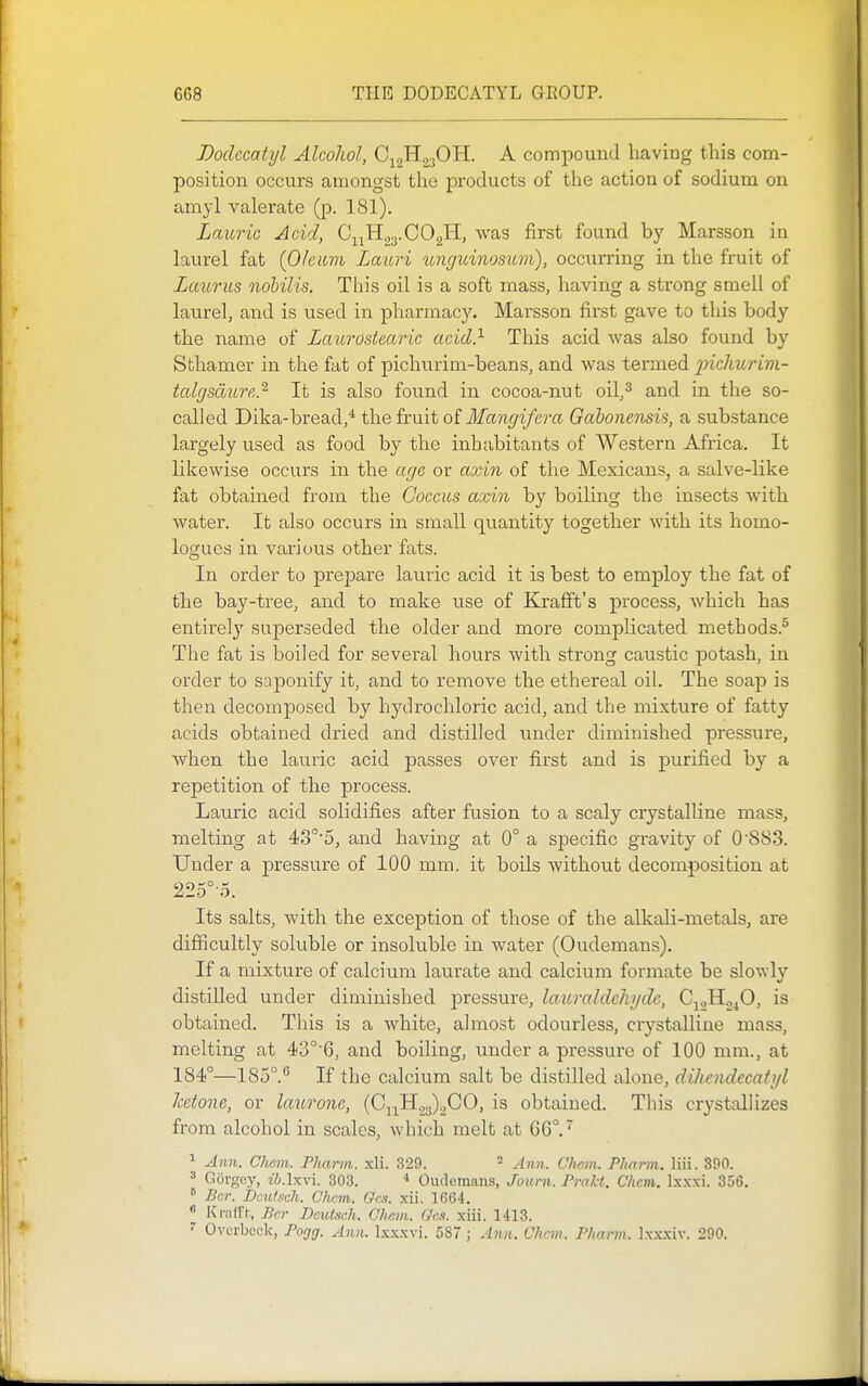 Dodecatyl Alcoliol, Q^^^O^. A compound having this com- position occurs amongst the products of the action of sodium on amyl valerate (p. 181). Laurie Acid, C^iHgy-COgH, was first found by Marsson in laurel fat (0/eicm Lauri ungidnosiLvi), occiirring in the fruit of Laurus nohilis. This oil is a soft mass, having a strong smell of laurel, and is used in pharmacy. Marsson first gave to this body the name of Laurosteai-ic acid} This acid was also found by Sthamer in the fat of pichtirim-beans, and was termed incliurivi- tcdgsdinr,.^ It is also found in cocoa-nut oil,^ and in the so- called Dika-bread,* the fruit oi Mangifera Gabonensis, a substance largely used as food by the inhabitants of Western Africa. It likewise occiirs in the age or axin of the Mexicans, a salve-like fat obtained from the Coccus axin by boiling the insects with water. It also occurs in small quantity together with its homo- logucs in various other fats. In order to prepare lauric acid it is best to employ the fat of the bay-tree, and to make use of Krafft's process, which has entirely superseded the older and more complicated methods.® The fat is boiled for several hours with strong caustic jDotash, in order to saponify it, and to remove the ethereal oil. The soap is then decomposed by hydrochloric acid, and the mixture of fatty acids obtained dried and distilled under diminished pressure, when the lauric acid passes over first and is purified by a repetition of the process. Lauric acid solidifies after fusion to a scaly crystalline mass, melting at 43°'5, and having at 0° a specific gravity of 0S83. Under a pressure of 100 mm. it boils without decomposition at 225°-5. Its salts, with the exception of those of the alkali-metals, are difficultly soluble or insoluble in water (Oudemans). If a mixture of calcium laurate and calcium formate be slo^Yly distilled under diminished pressure, laurcddehydc, C^oH^^O, is obtained. This is a white, almost odourless, crystalline mass, melting at 43°'6, and boiling, under a pressure of 100 mm., at 184°—185°.*' If the calcium salt be distilled alone, dihendecatyl ketone, or laurone, {Q^^.-y^.,00, is obtained. This crystallizes from alcohol in scales, which melt at 66°.' ^ Ann. Clwm. Pliann. xli. 329. - Ann. Chcm. Pharm. liii. 390. ' GOrgey, z'i.lxvi. 303. * Oudemans, Jouni. Pmkt. Chcm. Ix.xxi. 356.  Bcr. Dculsch. Chcm. Gen. xii, 1664. « Kiairt, Jicr Dcutsch. Chcm. Gcs. xiii. 1413.  Ovcrbcck, Pogg. Ann. Ixxxvi. 587 ; Ann. Chcm. Pharm. Ixxxiv. 290.