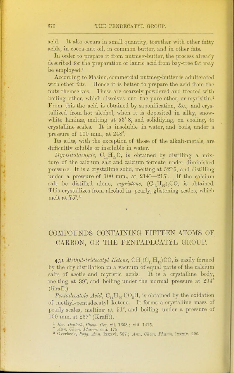 acid. It also occurs in small quantity, together with other fatty acids, in cocoa-nut oil, in common butter, and in other fats. In order to prepare it from nutmeg-butter, the process alreaxiy described for the preparation of lauric acid from bay-tree fat may be employed.^ According to Masino, commercial nutmeg-butter is adulterated with other fats. Hence it is better to prepare the acid from the nuts themselves. These are coarsely powdered and treated with boiling ether, which dissolves out the pure ether, or myrisitin.^ From this the acid is obtained by saponification, &c., and crys- tallized from hot alcohol, when it is deposited in silky, snow- white laminse, melting at 53°'8, and solidifying, on cooling, to crystalline scales. It is insoluble in water, and boils, under a pressure of 100 mm., at 248°. Its salts, with the exception of those of the alkali-metals, are difficultly soluble or insoluble in water. Myrisitaldchyde, C^^HggO, is obtained by distilling a mix- ture of the calcium salt and calcium formate under diminished pressure. It is a crystalline solid, melting at 52°-5, and distilling under a pressure of 100 mm., at 214°—215°. If the calcium salt be distilled alone, myristone, (0^^^^)^0, is obtained. This crystallizes from alcohol in pearly, glistening scales, which melt at 75°.3 COMPOUNDS CONTAINING FIFTEEN ATOMS OF CAEBON, OR THE PENTADECATYL GROUP. 431 Methyl-to-idecatyl Ketone, 0113(0^311^7)00, is easily formed by the dry distillation in a vacuum of equal parts of the calcium salts of acetic and myristic acids. It is a crystalline body, melting at 39°, and boiling under the normal pressure at 294° (Krafft). Pcntadecatoic Acid, C14H.29.CO2H, is obtained by the oxidation of methyl-pentadecatyl ketone. It forms a crystalline naass of pearly scales, melting at 51°, and boiling under a pressure of 100 mm. at 257° (Krafft). ^ Bcr. Deutsch. Chcm. Gcs, xii. 1668 ; xiii. 1415. - Ann. Chem. Phartn. ccii. 172. 3 Ovurbeck, Pogg. Ann. Ixxxvi. .'387 ; Ann. Chcm. P1mi-m. Ixxxiv. 200.