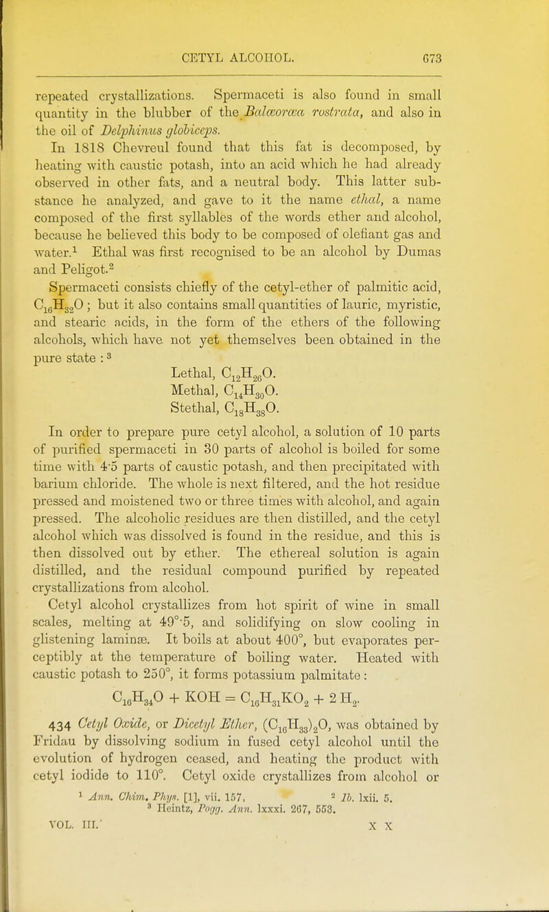 CETYL ALCOHOL. G73 repeated crystallizations. Spermaceti is also found in small quantity in the blubber of the Balworcca rustrata, and also in the oil of Delphimis globiccps. In 1818 Chevreul found that this fat is decomposed, by heating with caustic potash, into an acid which he had already- observed in other fats, and a neutral body. This latter sub- stance he analyzed, and gave to it the name ethal, a name composed of the first syllables of the words ether and alcohol, because he believed this body to be composed of defiant gas and water. ^ Ethal was first recognised to be an alcohol by Dumas and Peligot.^ Spermaceti consists chiefly of the cetyl-ether of palmitic acid, C^gll3.20 ; but it also contains small quantities of lauric, myristic, and stearic acids, in the form of the ethers of the following alcohols, which have not yet themselves been obtained in the pure state : ^ Lethal, C^gllggO. Methal, Ci^HgoO. Stethal, CigHggO. In order to prepare pure cetyl alcohol, a solution of 10 parts of purified spermaceti in 30 parts of alcohol is boiled for some time with 45 parts of caustic potash, and then precipitated with barium chloride. The whole is next filtered, and the hot residue pressed and moistened two or three times with alcohol, and again pressed. The alcoholic residues are then distilled, and the cetyl alcohol which was dissolved is found in the residue, and this is then dissolved out by ether. The ethereal solution is again distilled, and the residual compound purified by repeated crystallizations from alcohol. Cetyl alcohol crystallizes from hot spirit of wine in small scales, melting at 49°'5, and solidifying on slow cooling in glistening laminae. It boils at about 400°, but evaporates per- ceptibly at the temperature of boiling water. Heated with caustic potash to 250°, it forms potassium palmitate : CioHg^O + KOH = C Jlg^KO^ + 2 H^. 434 Cetyl Oxide, or Dicetyl Ether, {S^-^^\'^<fi, was obtained by Fridau by dissolving sodium in fused cetyl alcohol until the evolution of hydrogen ceased, and heating the product with cetyl iodide to 110°. Cetyl oxide crystallizes from alcohol or 1 Ann. Chim. Phy.i. [1], vii. 157, ^ lb. l.xii. 5.  Hcintz, Porjrj. Ann. Ixxxi. 267, 553. VOL. III.' X X