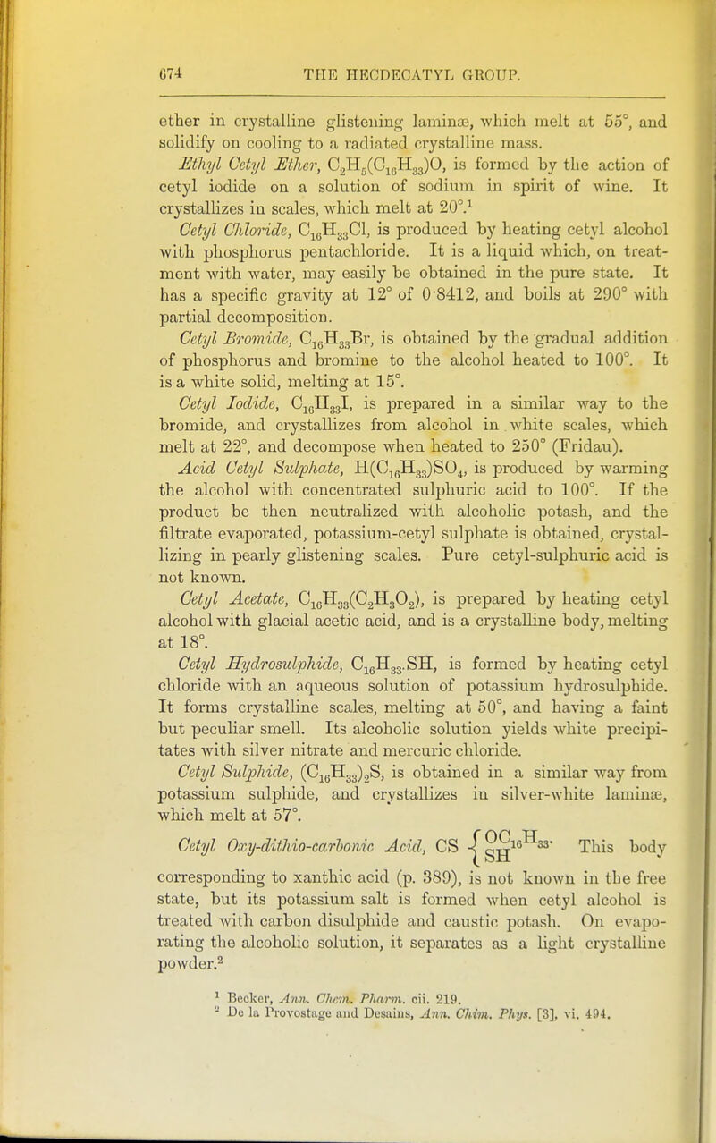 ether in crystalline glistening laminaa, which melt at 55°, and solidify on cooling to a radiated crystalline mass. Ethyl Gctyl Ether, Q.-^^{G^^.^^O, is formed by the action of cetyl iodide on a solution of sodium in spirit of wine. It crystallizes in scales, which melt at 20°.^ Cetyl Chloride, C^gHgaCI, is produced by heating cetyl alcohol with phosphorus pentachloride. It is a liquid which, on treat- ment with water, may easily be obtained in the pure state. It has a specific gravity at 12° of 08412, and boils at 290° with partial decomposition. Cetyl Bromide, CjgHggBr, is obtained by the gradual addition of phosphorus and bromine to the alcohol heated to 100°. It is a white solid, melting at 15°. Cetyl Iodide, C-^gHggl, is prepared in a similar way to the bromide, and crystallizes from alcohol in Avhite scales, which melt at 22°, and decompose when heated to 250° (Fridau). Acid Cetyl Stdphate, H^C-^Jl^^SO^, is produced by warming the alcohol with concentrated sulphuric acid to 100°. If the product be then neutralized with alcoholic potash, and the filtrate evaporated, potassium-cetyl sulphate is obtained, crystal- lizing in pearly glistening scales. Pure cetyl-sulphuric acid is not known. Cetyl Acetate, C;^qH33(C2H302), is prepared by heating cetyl alcohol with glacial acetic acid, and is a crystaDine body, melting at 18°. Cetyl Hydrosulphide, CjgHgg.SH, is formed by heating cetyl chloride with an aqueous solution of potassium hydrosulphide. It forms crystalline scales, melting at 50°, and having a faint but peculiar smell. Its alcoholic solution yields white precipi- tates with silver nitrate and mercuric chloride. Cetyl Sulphide, (0^51133)28, is obtained in a similar way from potassium sulphide, and crystallizes in silver-white laminae, which melt at 57°. Cetyl Oxy-dithio-carhonic Acid, CS -j^gg^'''^^* This body corresponding to xanthic acid (p. 389), is not knoAvn in the free state, but its potassium salt is formed when cetyl alcohol is treated with carbon disulphide and caustic potash. On evapo- rating the alcoholic solution, it separates as a light crystaUine powder.^ ^ Becker, Ann. CJicm. Phann. cii. 219. - De la Provostagc and Dosaiiis, Ann. Chim. Phys. [3], vi. 494.