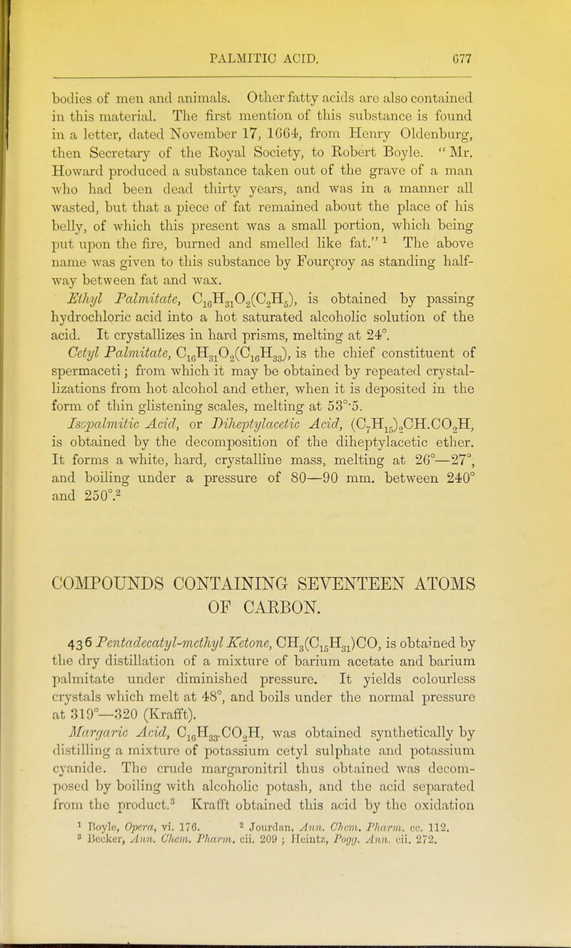 bodies of men and animals. Other fatty acids are also contained in this material. The first mention of this sitbstance is found in a letter, dated November 17, 1064, from ELenry Oldenburg, then Secretary of the Royal Society, to Robert Boyle.  Mr. Howfu-d produced a substance taken out of the grave of a man who had been dead thirty years, and was in a manner all wasted, but that a piece of fat remained about the place of his belly, of which this present was a small portion, Avhich being put upon the fire, burned and smelled like fat. ^ The above name was given to this substance by FourQroy as standing half- way between fat and wax. Ethyl Palmitate, C^gHg^OgCCgHg), is obtained by passing hydrochloric acid into a hot saturated alcoholic solution of the acid. It crystallizes in hard prisms, melting at 24°. Cctyl Palmitate, 0^^^^0^{0y^^^, is the chief constituent of spermaceti; from which it may be obtained by repeated crystal- lizations from hot alcohol and ether, when it is deposited in the form of thin glistening scales, melting at 53°'5. Iscpalmitic Acid, or Diheptylacetic Acid, (C7lI-^;;),CH.C02H, is obtained by the decomposition of the diheptylacetic ether. It forms a white, hard, crystalline mass, melting at 26°—27°, and boiling under a pressure of 80—90 mm. between 240° and 250°.2 COMPOUNDS CONTAINING SEVENTEEN ATOMS OF CARBON. 436 Fentadecatyl-mcthyl Ketone, CHg(C^5B[3j)CO, is obtained by the dry distillation of a mixture of barium acetate and barium palmitate under diminished pressure. It yields colourless crystals which melt at 48°, and boils under the normal pressure at 319°—320 (Krafft). Margaric Acid, CigHgg.COgH, was obtained synthetically by distilling a mixture of potassium cetyl sulphate and potassium cyanide. The crude margaronitril thus obtained was decom- posed by boiling with alcoholic potash, and the acid separated from the product.^ Krafft obtained this acid by the oxidation ^ Boylc, Opera, vi. 176. ^ Jourdan, Ann. Chem. Pharm. ec. 112.  Ijccker, Ann. Clicm. Pharm, cii. 209 ; Heiutz, Pogij. Ann. cii. 272.