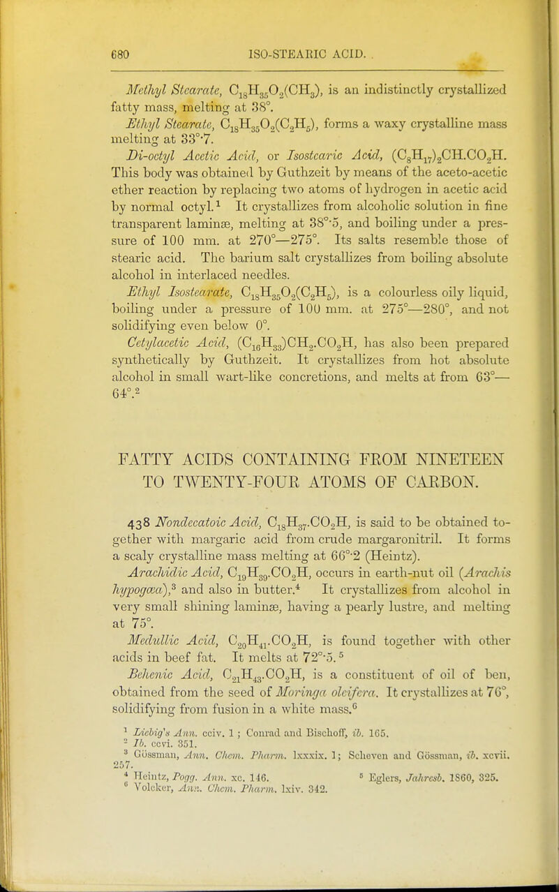 Methyl Stcarate, C^^ll^^.^iCTL^), is aa indistinctly crystallized fatty mass, melting at 38°. Uthyl Stearatc, C^^'H.,^^0^(GJi^), forms a waxy crystalline mass melting at 33°'7. Di-octyl Acetic Acid, or Isostcaric Acid, (C8H^7)2CH.C02H. This body was obtained by Guthzeit by means of the aceto-acetic ether reaction by replacing two atoms of hydrogen in acetic acid by normal octyl. ^ It crystallizes from alcoholic solution in fine transparent laminae, melting at 38°-5, and boiling under a pres- sure of 100 mm. at 270°—275°. Its salts resemble those of stearic acid. The barium salt crystalhzes from boiling absolute alcohol in interlaced needles. Ethyl Isostearate, G-^^^H^fi^^G^^j, is a colourless oily liquid, boiling under a pressure of lOU mm. at 275°—280°, and not solidifying even below 0°. Cctylacetic Acid, (Cj^gH33)CH2.C02H, bas also been prepared synthetically by Guthzeit. It crystallizes from hot absolute alcohol in small wart-like concretions, and melts at from 63°— 64°.2 FATTY ACIDS CONTAINING FEOM NINETEEN TO TWENTY-FOUR ATOMS OF CARBON. 438 Nondecatoic Acid, C;^8H37.C02H, is said to be obtained to- gether with margaric acid from crude margaronitril. It forms a scaly crystalline mass melting at 66°'2 (Heintz). Arachidic Acid, Ci9H3g.00,11, occurs in earth-nut oil (Arachis hypogccd),^ and also in butter.* It crystallizes from alcohol in very small shining laminae, having a pearly lustre, and melting at 75°. Mechdlic Acid, CgoH^j.CO.,!!, is found together with other acids in beef fat. It melts at 72°'5. ^ Bchcnic Acid, C21H43.CO2H, is a constituent of oil of ben, obtained from the seed of Moringa olcifcra. It crystallizes at 76°, solidifying from fusion in a white mass.'* Liebig'n Ann. cciv. 1 ; Conrad and Bischoff, ib. 165. - Ib. ccvi. 351.  Gijssnian, jhm. C/ievi. Pha>-m. Ixxxix. 1: Sclieven and Gossnian, ib. xcvii. 257. * Heintz, Pogg. Ann. xc. 146. « Eglers, Jahrcsb. 1860, 325.  Volckcr, Ann. Clicm. PJiarm. Ixiv. 342.