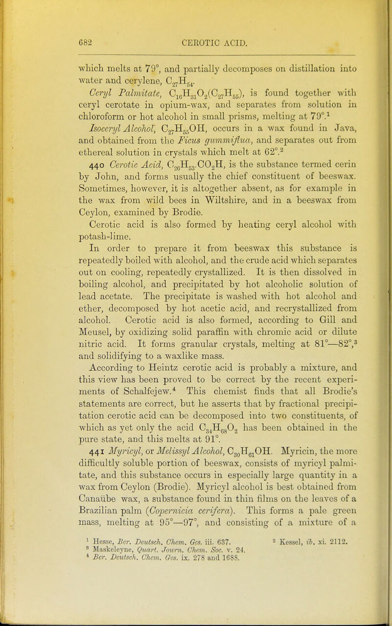 which melts at 79°, and partially decomposes on distillation into water and cerylene, CgyHg^. Ccryl Palmitate, 0^^.j^fi^{02-!^55)> found together with ceryl oerotate in opium-wax, and separates from solution in chloroform or hot alcohol in small prisms, melting at 79°.'^ Isoccryl Alcohol, C27H55OH, occurs in a Avax found in Java, and obtained from the Fims giimmiflua, and separates out from ethereal solution in crystals which melt at 62°.^ 440 Cerotic Acid, OogH53.C02H, is the substance termed cerin by John, and forms usually the chief constituent of beeswax. Sometimes, however, it is altogether absent, as for example in the wax from wild bees in Wiltshire, and in a beeswax from Ceylon, examined by Brodie. Cerotic acid is also formed by heating ceryl alcohol with potash-lime. In order to prepare it from beeswax this substance is repeatedly boiled with alcohol, and the crude acid which separates out on cooling, repeatedly crystallized. It is then dissolved in boiling alcohol, and precipitated by hot alcoholic solution of lead acetate. The precipitate is washed with hot alcohol and ether, decomposed by hot acetic acid, and recrystallized from alcohol. Cerotic acid is also formed, according to Gill and Meusel, by oxidizing solid paraffin with chromic acid or dilute nitric acid. It forms granular crystals, melting at 81°—82°,* and solidifying to a waxlike mass. According to Heintz cerotic acid is probably a mixture, and this view has been proved to be correct by the recent experi- ments of Schalfejew.* This chemist finds that all Brodie's statements are correct, but he asserts that by fractional precipi- tation cerotic acid can be decomposed into two constituents, of which as yet only the acid Cg^Hg^Og has been obtained in the pure state, and this melts at 91°. 441 Myricyl, or Melissyl Alcohol, CgoHg^OH. Myricin, the more difficultly soluble portion of beeswax, consists of myricyl palmi- tate, and this substance occurs in especially large quantity in a wax from Ceylon (Brodie). Myricyl alcohol is best obtained from Canalibe wax, a substance found in thin films on the leaves of a Brazilian palm (C'ojJernicia ccrifcra). This forms a pale green mass, melting at 95°—97°, and consisting of a mixture of a 1 Hesse, Bcr. Dcutsch. C/icm. Gcs. iii. 637. ^ Kessel, ib. xi. 2112. 8 Maskeleyne, Quart. Jottrn. Olwm. Soc. v. 24. * Bcr. Dcutsch. Chcm. Gcjs. vs.. 278 and 1688.