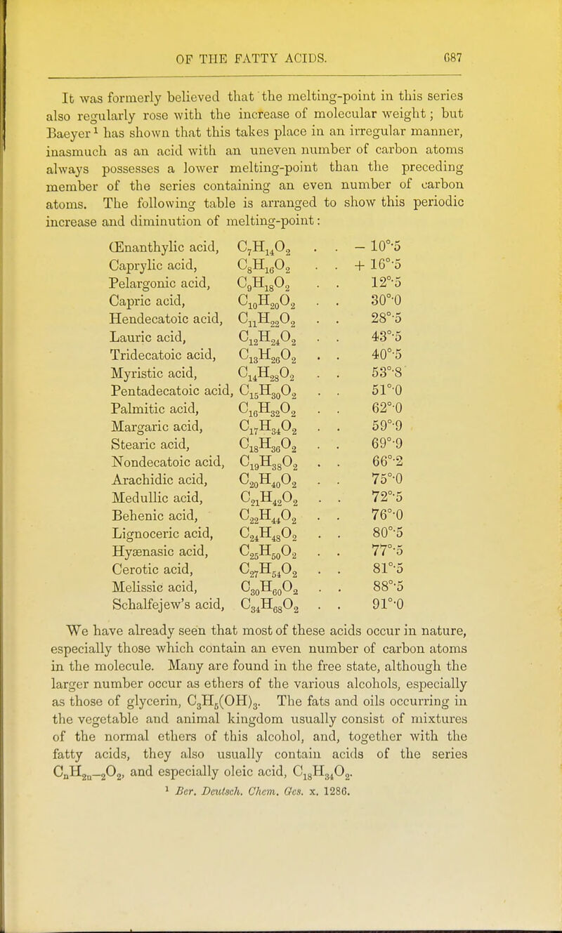 It was formerly believed that 'the melting-point in this series also regularly rose with the increase of molecular weight; but Eaeyer ^ has shown that this takes place in an irregular manner, inasmuch as an acid with an uneven number of carbon atoms always possesses a lower melting-point than the preceding member of the series containing an even number of carbon atoms. The following table is arranged to show this periodic increase and diminution of melting-point: CEnanthylic acid, . - 10°-5 Caprylic acid, . -t- 16°-5 Pelargonic acid, ^9^1802 12°-5 Capric acid, ^10-^20^2 30°-0 Hendecatoic acid, 28°-5 Laurie acid, 43°-5 Tridecatoic acid, 40°-5 Myristic acid. 53°-8 Pentadecatoic acid, C.gHgoOo 5ro Palmitic acid, ^16-^32^2 62°0 Margaric acid, 59°-9 Stearic acid, ^18-^36^2 69°-9 Nondecatoic acid, ^19-^38^2 66°-2 Arachidic acid. ^20^40^2 75°-0 Medullic acid, C21H42O2 72°-5 Behenic acid, ^'22^44^2 76°-0 Lignoceric acid, 80°-5 Hysenasic acid. ^25^50^2 77°-5 Cerotic acid, ^27^54^2 81°-5 Melissic acid. ^30^60^2 88°-5 Schalfejew's acid, ^34-'^68^2 9r-o We have already seen that most of these acids occur in nature, especially those which contain an even number of carbon atoms in the molecule. Many are found in the free state, although the larger number occur as ethers of the various alcohols, especially as those of glycerin, C3H5(OH)3. The fats and oils occurring in the vegetable and animal kingdom usually consist of mixtures of the normal ethers of this alcohol, and, together with the fatty acids, they also usually contain acids of the series CnHgQ-aOg, and especially oleic acid, C^gHg^^Oa.