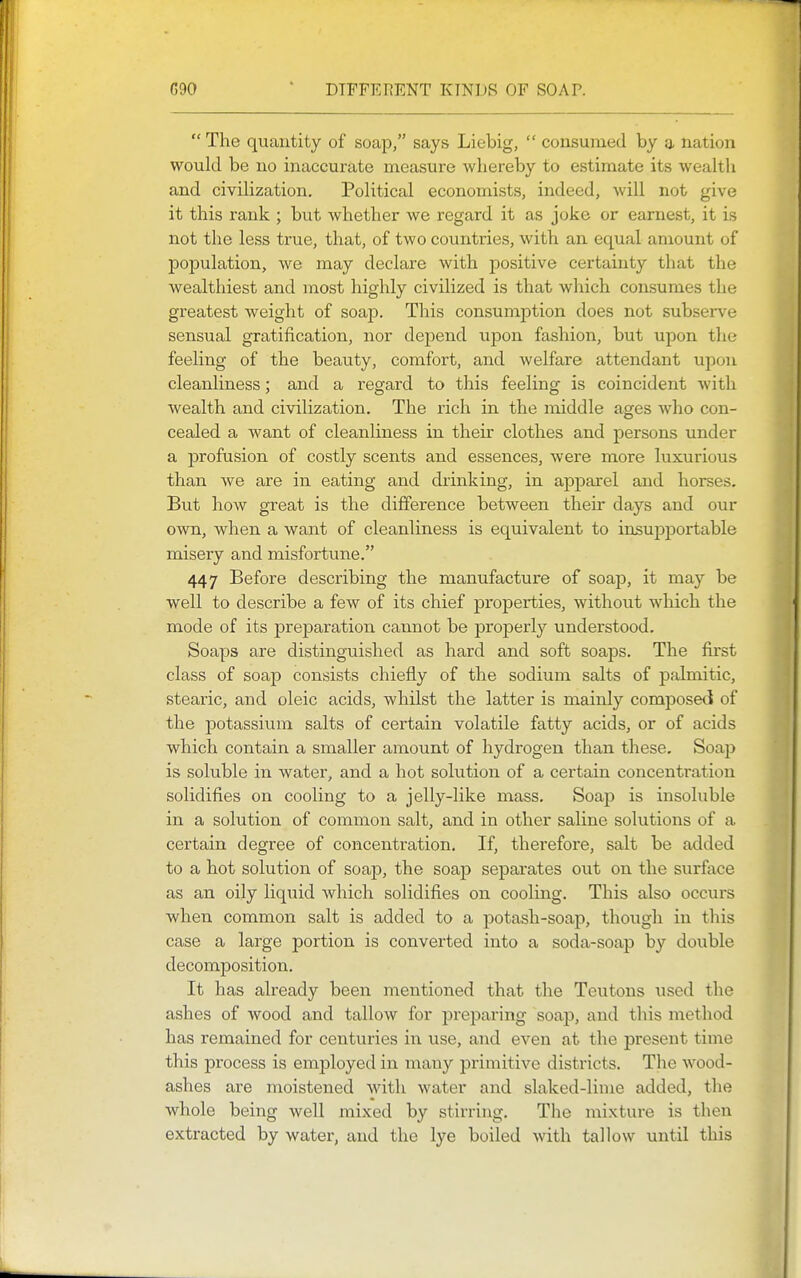 G90 DIFFERENT KINDS OF SOAP. The quantity of soap, says Liebig,  consumed by a nation would be no inaccurate measure whereby to estimate its weahh and civihzation. PoHtical economists, indeed, will not give it this rank ; but whether we regard it as joke or earnest, it is not the less true, that, of two countries, with an equal amount of population, we may declare with positive certainty that the wealthiest and most highly civilized is that which consumes the greatest weight of soap. This consumption does not subserve sensual gratification, nor depend upon fashion, but upon the feeling of the beauty, comfort, and welfare attendant upon cleanliness; and a regard to this feeling is coincident with wealth and civilization. The rich in the middle ages who con- cealed a want of cleanliness in their clothes and persons under a profusion of costly scents and essences, were more luxurious than we are in eating and drinking, in apparel and horses. But how great is the difference between their days and our own, when a want of cleanliness is equivalent to insupportable misery and misfortune. 447 Before describing the manufacture of soap, it may be well to describe a few of its chief properties, without which the mode of its prejDaration caiinot be properly understood. Soaps are distinguished as hard and soft soaps. The first class of soap consists chiefly of the sodium salts of palmitic, stearic, and oleic acids, whilst the latter is mainly composeti of the potassium salts of certain volatile fatty acids, or of acids which contain a smaller amount of hydrogen than these. Soap is soluble in water, and a hot solution of a certain concentration solidifies on cooling to a jelly-like mass. Soap is insoluble in a solution of common salt, and in other saline solutions of a certain degree of concentration. If, therefore, salt be added to a hot solution of soap, the soap separates out on the surface as an oily liquid which solidifies on cooling. This also occurs when common salt is added to a jDotash-soap, though in this case a large portion is converted into a soda-soap by double decomposition. It has already been mentioned that the Teutons used the ashes of wood and tallow for preparing soap, and this method has remained for centuries in use, and even at the present time this process is employed in many primitive districts. The wood- ashes are moistened with water and slaked-lime added, the whole being well mixed by stirring. The mixture is then extracted by water, and the lye boiled with tallow until this