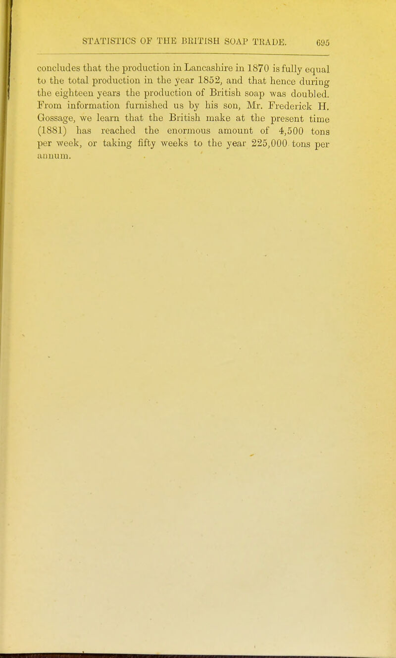 concludes that the production in Lancashire in 1870 is fully equal to the total production in the year 1852, and that hence during the eighteen years the production of British soap was doubled. From information furnished us by his son, Mr. Frederick H. Gossage, we learn that the British make at the present time (1881) has reached the enormous amount of 4,500 tons per week, or taking fifty weeks to the year 225,000 tons per annum.