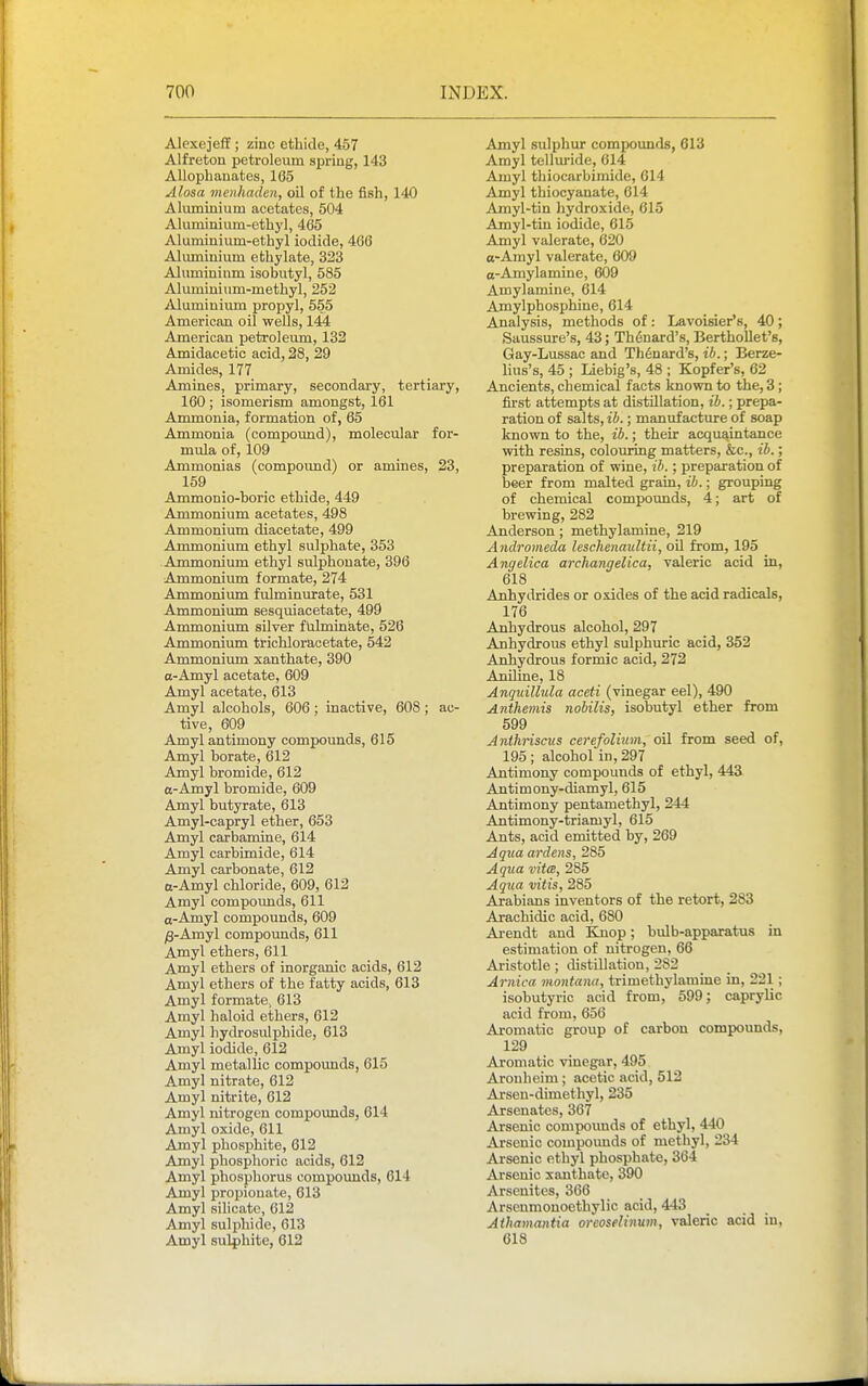 Alexejeff ; zinc ethide, 457 Alfreton petroleum spring, 143 Allophauates, 165 Alosa menhaden, oil of the fish, 140 Aluminium acetates, 504 Aluminium-ethyl, 465 Aluminium-ethyl iodide, 466 Aluminium e thy late, 323 Aluminium isobutyl, 585 Aluminium-methyl, 252 iUumiuium propyl, 555 American oil wells, 144 American petroleum, 132 Amidacetic acid, 28, 29 Amides, 177 Amines, primary, secondary, tertiary, 160 ; isomerism amongst, 161 Ammonia, formation of, 65 Ammonia (compound), molecular for- mula of, 109 Ammonias (compound) or amines, 23, 159 Ammonio-horic ethide, 449 Ammonium acetates, 498 Ammonium diacetate, 499 Ammonium ethyl sulphate, 353 Ammonium ethyl sulphouate, 396 Ammonium formate, 274 Ammonium fulminurate, 531 Ammonium sesquiacetate, 499 Ammonium silver fulminate, 526 Ammonium trichloracetate, 542 Ammonium xanthate, 390 a-Amyl acetate, 609 Amyl acetate, 613 Amyl alcohols, 606; inactive, 608; ac- tive, 609 Amyl antimony compounds, 615 Amyl borate, 612 Amyl bromide, 612 a-Amyl bromide, 609 Amyl butyrate, 613 Amyl-capryl ether, 653 Amyl carbamine, 614 Amyl carbimide, 614 Amyl carbonate, 612 a-Amyl chloride, 609, 612 Amyl compounds, 611 a-Amyl compounds, 609 )3-Amyl compounds, 611 Amyl ethers, 611 Amyl ethers of inorganic acids, 612 Amyl ethers of the fatty acids, 613 Amyl formate, 613 Amyl haloid ethers, 612 Amyl hydrosulphide, 613 Amyl iodide, 612 Amyl metallic compounds, 615 Amyl nitrate, 612 Amyl nitrite, 612 Amyl nitrogen compoimds, 614 Amyl oxide, 611 Amyl phosphite, 612 Amyl phosphoric acids, 612 Amyl phosphorus compoimds, 614 Amyl propionate, 613 Amyl silicate, 612 Amyl sulphide, 613 Amyl sulphite, 612 Amyl sulphur compoimds, 613 Amyl telluride, 614 Amyl thiocarbimide, 614 Amyl thiocyanate, 614 Amyl-tin hydroxide, 615 Amyl-tiu iodide, 615 Amyl valerate, 620 o-Amyl valerate, 609 o-Amylamine, 609 Amylamine, 614 Amylphosphine, 614 Analysis, methods of : Lavoisier's, 40 ; Saussure's, 43; Thdnard's, Berthollet's, Gay-Lussac and Thtoard's, t'A.; Berze- lius's, 45 ; Liebig's, 48 ; Kopfer's, 62 Ancients, chemical facts known to the, 3 ; first attempts at distillation, ib.; prepa- ration of salts, ih.; manufacture of soap known to the, ib.; their acquaintance with resins, colouring matters, &c., ib.; preparation of wine, ib.; preparation of beer from malted grain, ib.; grouping of chemical compounds, 4; art of hrewing, 282 Anderson; methylamine, 219 Andromeda leschenaultii, oil from, 195 Angelica archangelica, valeric acid in, 618 Anhydrides or oxides of the acid radicals, 176 Anhydrous alcohol, 297 Anhydrous ethyl sulphuric acid, 352 Anhydrous formic acid, 272 Aniline, 18 Anquillula accti (vinegar eel), 490 Anthemis nobilis, isobutyl ether from 599 Anthnscus cerefolium, oil from seed of, 195; alcohol in, 297 Antimony compounds of ethyl, 443 Antimony-diamyl, 615 Antimony pentamethyl, 244 Antimony-triamyl, 615 Ants, acid emitted by, 269 Aqua ardens, 285 Aqua vita, 285 Aqtta vitis, 285 Arabians inventors of the retort, 283 Arachidic acid, 680 Ai-endt and Knop; bulb-apparatus in estimation of nitrogen, 66 Aristotle; distillation, 282 Arnica montana, trimethylamine in, 221; isobutyric acid from, 599; caprylic acid from, 656 Aromatic group of carbon compounds, 129 Aromatic vinegar, 495 Aronheim ; acetic acid, 512 Arsen-dimethyl, 235 Arsenates, 367 Arsenic compoimds of ethyl, 440 Arsenic compounds of methyl, 234 Arsenic ethyl phosphate, 364 Arsenic xanthate, 390 Arsenites, 366 Arseumonoethylic acid, 443 Aihamantia oreoselinum, valeric acid in, 618