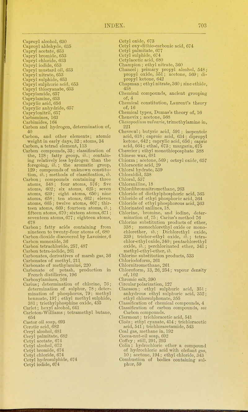 Caproyl alcohol, 630 Civproyl aldehyde, 035 Capryl acetate, 653 Capryl bromide, 653 Capryl chloride, 053 Capryl iodide, 053 Capryl mustard oil, 653 Capryl nitrate, 653 Capryl sulphide, 653 Capryl sulphuric acid, 053 Capryl thiocyauate, 053 Caprylamide, 057 Caprylamine, 653 Caprylic acid, 050 Caprylic anhydride, 657 Caprylonitril, 657 Carbamines, 163 Carbimides, 164 Carbon and hydrogen, determination of, 40 Carbon, and other elements; atomic weight in early days, 32 ; atoms, 34 Carbon, a tetrad element, 113 Carbon compomids, 33 ; classification of the, 128; fatty group, ih.; contain- ing relatively less hydrogen than the foregoing, ib. ; the aromatic group, 129 ; compounds of unknown constitu- tion, ib.; methods of classification, ib. Carbon; compounds containing three atoms, 548; four atoms, 576; five atoms, 602; six atoms, 625; seven atoms, 639 ; eight atoms, 650; nine atoms, 658; ten atoms, 662 ; eleven atoms, 665 ; twelve atoms, 667; thir- teen atoms, 669 ; fourteen atoms, ib.; fifteen atoms, 670; sixteen atoms, 671; seventeen atoms, 677; eighteen atoms, 678 Carbon; fatty acids containing from nineteen to twenty-four atoms of, 680 Carbon dioxide discovered by Lavoisier, 6 Carbon monoxide, 36 Carbon tetrachloride, 257, 487 Carbon tetra-iodide, 261 Carbonates, derivatives of marsh gas, 36 Carbonates of methyl, 211 Carbonate of methylamine, 220 Carbonate of potash, production in French distilleries, 196 Carbonylamines, 164 Carius; determination of chlorine, 76; determination of sulphur, 78; deter- mination of phosphorus, 79; methyl benzoate, 197 ; ethyl methyl sulphide, 381; triethylphosphine oxide, 435 Carlet; hcxyl alcohol, 641 Carleton-Williams ; tetramethyl butane, 654 Castor oil soap, 693 Cerotic acid, 682 Ceryl alcohol, 681 Ceryl palmitatn, 682 Cetyl acetate, 674 Cetyl alcohol, 072 Cetyl bromide, 674 Cetyl chloride, 674 Cetyl hydrosuiphide, 674 Cetyl iodide, 674 Cetyl oxide, 673 Cetyl oxy-dithio-carbonic acid, 674 Cetyl palmitate, 677 Cetyl sulphide, 674 Cetylacetic acid, 680 Champion ; ethyl nitrate, 360 Chancel; primary propyl alcohol, 548; propyl oxide, 551; acetone, 509; di- propyl ketone, 042 Chapman ; ethyl nitrate, 360; zinc ethide, 458 Chemical compounds, ancient grouping of, 4 Chemical constitution, Laurent's theory of, 16 Chemical types, Dumas's theory of, 16 Chenevix ; acetone, 568 Chenopodhim vulvaria, trimethylamine in, 221 Chevreul; butyric acid, 591; isopentoic acid, 618 ; caproic acid, 634 ; dipropyl ketone, 642 ; caprylic acid, 656 ; capric acid, 604 ; ethal, 673 ; margarin, 675 Cheviier ; ethyl monothioposphate 388 Chinese wax, 681 Chiozza ; acetone, 569 ; octoyl oxide, 657 Chloracetic acid, 29 Chloral hydrate, 539 Chloraldid, 538 Chloral, 537 Chloraniline, 18 Chlordibromnitromethane, 263 Chloride of diethylphosphoric acid, 365 Chloride of ethyl phosphoric acid, 364 Chloride of ethyl phosphorous acid, 363 Chlorinated anilines, 18. Chlorine, bromine, and iodine, deter- mination of; 75 ; Carius's method 76 Chlorine substitution products of ether, 338 ; monochlorethyl oxide or mono- chlorether, ib.; Dichlorethyl oxide, 339; trichor-ethyl oxide, ib.; tetra- chlor-ethyl oxide, 340; pentachlorethyl oxide, ib.; perchlorinated ether, 341; methyl-ethyl-ether, ib. Chlorine substitution products, 533 Chloriodoform, 261 Chlornitromethane, 261 Chloroform, 13,26,254; vapour density of, 102 Chromic salt, 390 Circular polarization, 127 Claesson; ethyl sulphuric acid, 351 ; anhydrous ethyl sulphuric acid, 352; ethyl chlorsulphonate, 355 Classification of chemical compounds, 4 Classification of carbon compounds, see Carbon compounds. OlQrmont; trichloracetic acid, 541 Cloez; ethyl cyanate, 414; trichloracetic acid, 541; trichloracetamidc, 543 Coal gas, methane in, 192 Cocoa-nut-oil soap, 692 Coffey ; still, 291, 293 Colin; hydrochloric ether a compound of hydrochloric acid with olofiaut gas, 10 ; acetone, 194; ethyl chloride, 343 Combustion of bodies containing sul- phur, 59