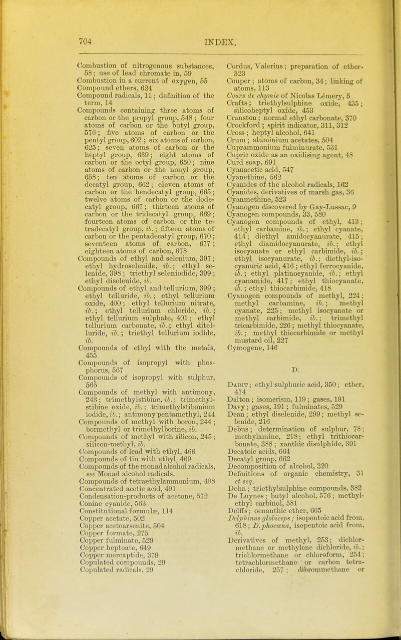 Combustion of nitrogenous substances, 58 ; use of lead cliromate in, 59 Combustion in a current of oxygen, 55 Compound ethers, 624 Compound radicals, 11; definition of the term, 14 Compounds containing three atoms of carbon or the propyl group, 543 ; four atoms of carbon or the butyl group, 576; five atoms of carbon or the pentyl group, 602 ; six atoms of carbon, 625; seven atoms of carbon or the heptyl group, 639; eight atoms of carbon or the ootyl group, 650; nme atoms of carbon or the nonyl group, 658; ten atoms of carbon or the decatyl group, 662; eleven atoms of carbon or the hendecatyl group, 665; twelve atoms of carbon or tlie dode- catyl group, 667; thirteen atoms of carbon or the tridecatyl group, 669; fourteen atoms of carbon or the te- tradecatyl group, ib.; fifteen atoms of carbon or the pentadecatyl group, 670 ; seventeen atoms of carbon, 677 ; eighteen atoms of carbon, 678 Compounds of ethyl and selenium, 397 ; ethyl hydroselenide, ib. ■ ethyl se- lenide, 398 ; triethyl seleniodide, 399 ; ethyl diseleuide, ib. Compounds of ethyl and tellurium, 399 ; ethyl telluride, ib.; ethyl tellurium oxide, 400; ethyl tellurium nitrate, ib.; ethyl tellurium chloride, ih. ; ethyl tellurium sulphate, 401; ethyl tellurium carbonate, ib.; ethyl ditel- luride, ib.; triethyl tellurium iodide, ib. Compounds of ethyl with the metals, 455 Compovmds of isopropyl with phos- phorus, 567 Compounds of isopropyl with sulphur, 565 Compounds of methyl with antimony, 243 ; trimethylstibine, ib.; trimethyl- stibine oxide, ib.; trimethylstibonimn iodide, I'Z).; antimony pentamethyl, 244 Compounds of methyl with boron, 244 ; bormethyl or trimethylborine, ib. Compounds of methyl with silicon, 245 ; silicon-methyl, ib. Ciomxjoimds of lead with ethyl, 466 Compoimds of tin with ethyl, 469 Compounds of the monad alcohol radicals, sec Monad alcohol radicals. Compounds of tetraethylammonium, 408 Concentrated acetic acid, 491 Condensation-products of acetone, 572 Conine cyanide, 563 Constitutional formulje, 114 Copper acetate, 502 Copper acetoarsenite, 504 Copper formate, 275 Copper fulminate, 529 Copper heptoate, 649 Copper mercaptido, 379 Copulated compounds, 29 Copulated radicals, 29 Cordus, Valerius ; preparation of etber» 323 Couper ; atoms of carbon, 34; linking of atoms, 113 Cours de chymie of Nicolas Lemery, 5 Crafts; trietliylsulphine oxide, 435; silicoheptyl oxide, 453 Cranston ; normal ethyl carbonate, 370 Crockford ; spirit indicator, 311, 312 Cross ; heptyl alcohol, 641 Crum ; aluminium acetates, 504 Cuprammoniiim fulniinurate, 531 Cupric oxide as an oxidising agent, 48 Curd soap, 691 Cyanacetic acid, 547 Cyanethine, 562 Cyanides of the alcohol radicals, 162 Cyanides, derivatives of marsh gas, 36 Cyanmethine, 523 Cyanogen discovered by Gay-Lussac, 9 Cyanogen compounds, 33, 580 Cyanogen compounds of ethyl, 413; ethyl carbamine, ib. • ethyl cyanate, 414; diethyl amidocyanurate, 415; ethyl diamidocyanurate, ib.; ethyl isocyanate or ethyl carbimide, ib.; ethyl isocyanurate, ib.; diethyl-iso- cyanuric acid, 416 ; ethyl ferrocyanide, ib.; ethyl platinocyanide, ib.; ethyl cyanamide, 417; ethyl thiocyanate, ib.; ethyl thiocarbimide, 418 Cyanogen compounds of methyl, 224; methyl carbamine, ib.; methyl cyanate, 225; methyl isocyanate or methyl carbimide, ib.; trimethyl tricarbimide, 226; methyl thiocyanate, ib.; methyl thiocarbimide or methyl mustard oil, 227 Cymogene, 146 D. Dabit ; ethyl sulphuric acid, 350 ; ether, 474 Dalton; isomerism, 119 ; gases, 191 Uavy; gases, 191; fulminates, 529 Dean ; ethyl diseleuide, 299 ; methyl sc- lenide, 216 Debus ; determination of sulphur, 78; methylamine, 218; ethyl trithiocar- bonate, 388 ; xantliic disulphide, 391 Decatoic acids, 664 Decatyl group, 662 Decomposition of alcohol, 320 Definitions of organic chemistry, 31 ct scq. Dehn ; triethylsulphine compounds, 382 De Luynes ; butyl alcohol, 576 ; methyl- ethyl carbinol, 581 Delffs; oennnthic ether, 665 Ddphhius (jlobiceps; isopentoic acid from. 618; D.phoccena, isopentoic acid from, ih. Derivatives of methyl, 253; dichlor- mothane or methylene dicliloride, (7i.; triclilorniethaue or ciiloroform, 254; tctrachlormethane or carbon tetra- chloride, 237 ; dibronimetiiauo or