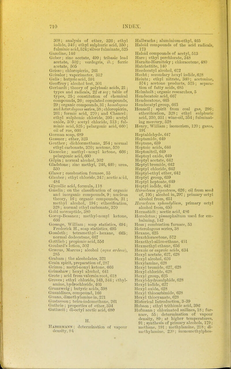 308; analysis of ether, 326; ethyl iotlide, 346 ; ethyl sulpluiric acid, 350 ; fulmiiiic acid, 524; silver fulminate, 525 Gazoliue, 146 Gober; zinc acetate, 499; tribasic lead acetate, 502; verdegris, ib.; ferric acetate, 505 Geissc; chloropicriu, 261 Geissler; vaporimotcr, 312 Gelis ; butyric acid, 591 Geoffrey; alcohol tost, 301 Gerhardt; theory of polybasic acids, 21; types and radicals, 22 et seq ; table of tj'^ljes, 25; constitution of chemical compounds, 26; copulated compounds, 29 ; organic compounds, 31; homoloi/ous and heterjloi/oiis series, 3S; cldoropicrin, 261; formic acid, 270; and Chancel; ethyl sulphonio chloride, 395; acetyl oxide, 509; acetyl chloride, 513; ful- minic acid, 525; pelargonic acid, 660'; oil of rue, 666 German soap, 689 Gessner; ether, 323 Geuther; dichlormethaue, 254; normal ethyl carbonate, 370; acetone, 570 Giesecke ; methyl - nonyl ketone, 666 ; pelargonic acid, 660 Gilpin ; normal alcohol, 302 Gladstone ; zinc methyl, 246, 460 ; urea, 530 Glaser ; combustion furnace, 55 Glauber; ethyl chloride, 342 ; acetic a:id, 484 Glycollic acid, formula, 118 Gmelin; on the classification of organic and inorganic compounds, 9; nucleus theory, 16 ; organic compounds, 31 ; methyl alcohol, 194; etherificatiou, 328 ; normal ethyl carbonate, 370 Gold mercaptide, 380 Gornp-Besanez; methyl-nonyl ketone, 666 Gossage, William; soap statistics, 694; Frederick H., soap statistics, 695 Gossleth ; tetramethyl - hexane, 6&3; normal dodecataue, 667 Gottlieb ; propionic acid, 556 Goulard's lotion, 502 GrsBcus, Marcus; alcohol {aqua ardeiis), 285 Graham ; the alcoholates, 321 Grain spirit, preparation of, 287 Grimm ; mctyl-nonyl ketone, 666 Grimshaw; hexyl alcohol, 641 Grote ; acid from valerain root, 618 Groves ; ethyl chloride, 343, 344; tthyl- amine. hydrochloride, 403 Grunzweig ; butyric acids, 598 Guanidines, compound, 166 Guano, dimetliylamiue in. 221 Gustavson; tetra-iodomethano, 261 Guthrie; properties of ether, 334 Guthzeit; di-octyl .acetic acid, 680 H. ITabehmann ; determination of vapour density, !>4 Hallwachs; aluminium-ethyl, 465 Haloid compounds of the acid radicals, 173 Haloid compounds of acetyl, 513 Hare; ethyl perchlorate, 348 Haruitz-Hamitzky; chloracetene, 480 Hatchettite, 140 Heodecatyl alcohol, 672 Hecht; secondary hexyl iodide, 628 Heintz; ethyl nitrate, 360; acetoiiino, 574; acetone products, 575 ; separa- tion of fatty acids, 685 Helmholt; organic researches, 5 Hendecatoic acid, 667 Hendecatone, 665 Hendecatyl group, 665 Hennell; spirit from coal gas, 296; etherification, 328; ethyl sulphuric acid, 350, 351 ; wine-oil, 354; fulminat- ing mercury, 528 Henry, William ; isomerism, 120; gases, 191 Heptaldehyde, 647 Heptamide, 649 Heptane, 639 Heptoic acids, 646 Heptonitril, 649 Heptoyl oxide, 649 Heptyl acetate, 642 Heptyl bromide, 642 Heptyl chloride, 642 Heptyl-ethyl ether, 642 Heptyl group, 639 Heptyl heptoate, 649 Heptyl iodide, 642 Heracleum cjiijantcum, 626; oil from seed of, 195 ; alcohol in, 297 ; primary octyl alcohol from, 651 Heracleum sphondylium, primary octyl alcohol from, 650 Hermstiidt; acetic acid, 4S6 Herodotus; pissasphaltum used for em- balming, 142 Hess ; combustion furu.ice, 53 Heterologous series, 38 Hexane, 625 Hexchloracetoue, 572 Hexethyl-silico-ethaue, 451 Hesmethyl ethane, 656 Hexoic or caproic .icids, 634 Hexyl acetate, 627, 628 Hexyl alcohol, 626 Hexylamiue, 628 Hexyl bromide, 627, 628 Hexyl chloride, 62S Hexyl group, 625 Hexyl-hvdrosulphide, 628 Hexyl iodide, 627 Hexyl oxide, 628 Hexyl thiocarbiniido, 62S Hexyl thiocyauate, 628 Historical Introduction, 3-39 Hohsou ; ethyl trithionic acid, 396 Hofmann ; chlorinated anilines, 18 ; fur- u.ace, 55; detcrmiu.ition of vapour density, 89; at higher teniper.itures, 91 ; synthesis of primary alcohols, 179: methaue. 191 ; methylamiun, 218; A\~ muthyhimine, 22<>; mouomcthylphos-