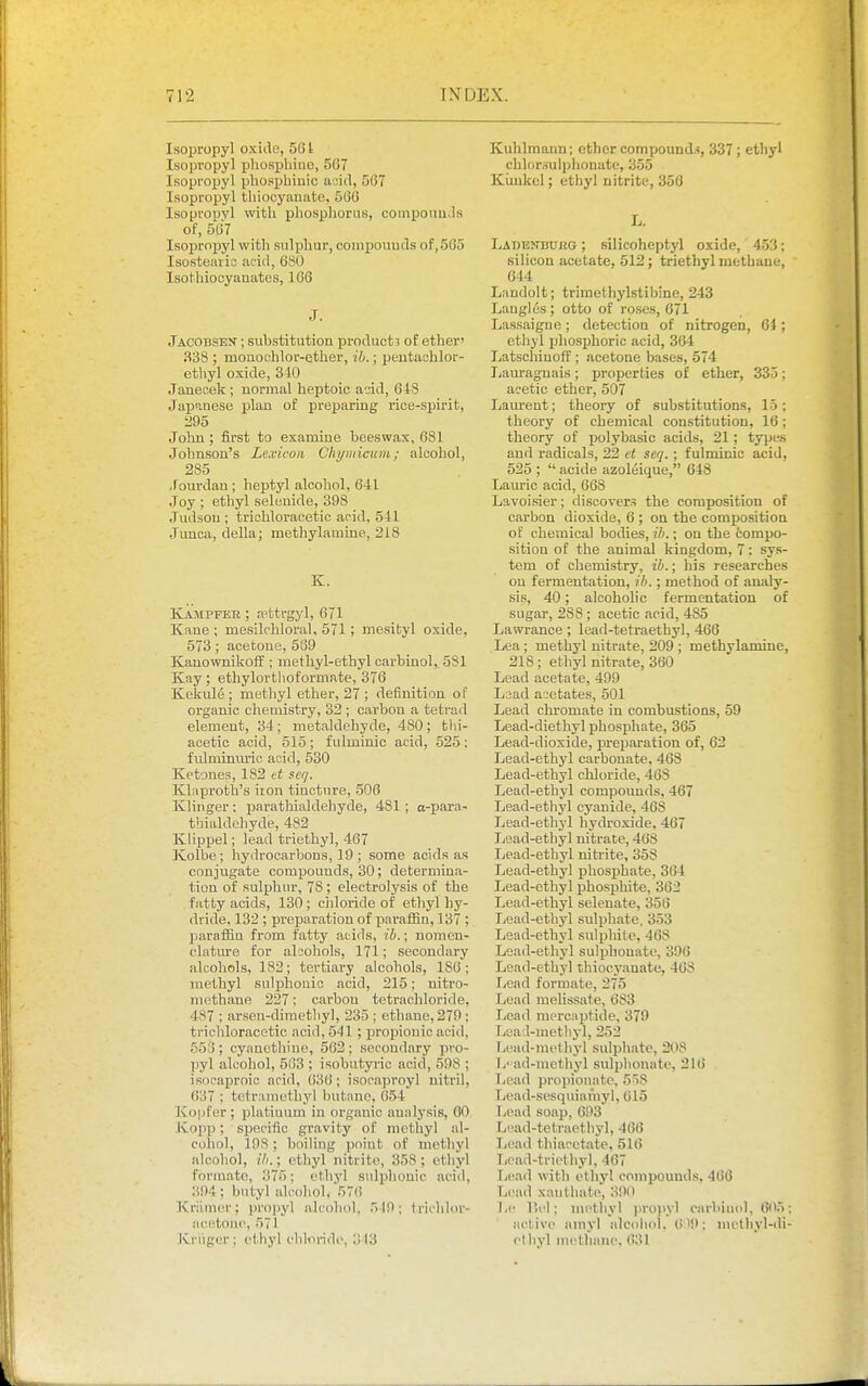 Isopropyl oxide, 561 Isopropyl phosphiiic, 567 Isopropyl phospbiuic acid, 567 Isopropyl tliiocyanate, 566 Isopropyl witli phosphorus, coinpouu.ls of, 567 Iso^jropyl with sulphur, compouuds of,565 Isostearia acid, 680 Isothiooyanates, 166 J. Jacobsen ; substitution product? of ether' 338 ; monoKhlor-ether, ib.; peutachlor- ethyl oxide, 340 Janecek; uormal heptoic add, 648 Japanese plan of preparing rice-spirit, 295 John; first to examine beeswax, 681 Johnson's Lexicon Chymicum; alcohol, 285 Jourdau ; heptyl alcohol, 641 Joy ; ethyl selenide, 398 Judson ; trichloracetic acid, 541 Junca, della; methylamine, 218 K. Kampfee ; ff^ttrgyl, 671 Kane ; mesilchloral, 571; mesityl oxide, 573; acetone, 569 Kauownikoff ; methyl-ethyl carbinol, 581 Kay; ethylorthoformate, 376 Kekule ; metliyl ether, 27 ; definition of organic chemistry, 32 ; carbon a tetrad element, 34; metaldehyde, 480; tlii- aoetic acid, 515 ; fulmiuic acid, 525 : fulminuric acid, 530 Ketones, 182 i-.t seq. Klaprotb's iron tincture, 506 Klinger: parathialdeliyde, 481 ; o-para- thialdehyde, 482 Klippel; lead triethyl, 467 Kolbe; hydrocarbons, 19 ; some acids as conjugate compounds, 30; determina- tion of sulphur, 78; electrolysis of the fatty acids, 130 ; ciiloride of ethyl hy- dride, 132 ; preparation of paraffin, 137 ; paraffin from fatty acids, ih.; uomcu- clature for alcohols, 171; secondary alcohols, 182; tertiary alcohols, 186 ; methyl sulphonic acid, 215; nitro- methane 227; carbon tetrachloride, 487 ; arsen-dimctbyl, 235 ; etliane, 279; trichloracetic acid, 541; propionic acid, 556; cyanethine, 562; secondary pro- ])yl alcohol, 563 ; isobutyric acid, 598 ; isocaprnio acid, 636 ; isocaproyl uitril, 637 ; tctramethyl butane, 654 J\o]]fer ; phitiuum in organic analysis, GO Kopp; specific gravity of methyl al- cohol, 198 ; boiling point of methyl alcohol, ih.; ethyl nitrite, 358 : ethyl formate, 375; ethyl sidphonic acid, 394; butyl alcohol, 576 Kriinicr; jjropyl alcohol, 519; tricldor- aitetonc, 571 Kniger; ethyl clilmnde, 313 Kuhlraann; ether compounds, 337; ethyl chlor.suiphonate, 355 Kiiukel; ethyl nitrite, 350 L. Labenbukg ; silicoheptyl oxide,' 453; silicon acetate, 512; triethyl methane, 644 Landolt; trimethylstibine, 243 Laugl6s ; otto of roses, 671 Lassaigne ; detection of nitrogen, 64; etliyl phosphoric acid, 364 Latschinoff ; acetone bases, 574 I;auragnais; properties of ether, 335; acetic ether, 507 Lam-ent; theory of substitutions, 15; theory of chemical constitution, 16; theory of polybasic acids, 21; types and radicals, 22 et seq.; fulminic acid, 525 ;  acide azoleique, 618 Lam-ic acid, 668 Lavoisier; discovers the composition of carbon dioxide, 6 ; on the composition of chemical bodies, ih.; on the tompo- sition of the animal kingdom, 7; sys- tem of cliemistry, ih.; his researches on fermentation, ib.; method of analy- sis, 40; alcoholic fermentation of sugar, 288 ; acetic acid, 485 Lawrance ; lead-tetraethyl, 466 Lea; methyl nitrate, 209 ; methylamine, 218; ethyl nitrate, 360 Lead acetate, 499 Laad acetates, 501 Lead chromate in combustions, 59 Lead-diethyl phosphate, 365 Lead-dioxide, preparation of, 62 Lead-ethyl carbonate, 468 Lead-ethyl chloride, 468 Lead-ethyl compounds, 467 Lead-ethyl cyanide, 468 Lead-ethyl hydroxide, 467 Lsad-ethyl nitrate, 468 Lead-ethyl nitrite, 358 Lead-ethyl phosphate, 364 Lead-ethyl phosphite, 362 Lead-ethyl selenate, 356 Lead-ethyl sulphate, 353 Lead-ethyl sulphite, 468 Lead-ethyl sulphonate, 396 Lead-ethyl thiocyauate, 46S Lead formate, 275 Lead melissate, 683 Lead mercnptide, 379 Lead-metliyl, 252 Lead-met liyl sulpliatc, 208 Ji' ad-metliyl sulphonate, 216 Lead propionate, 558 Lead-sesquianiyl, (jl5 Lead soap, 693 Luad-tetraetliyl, 466 Lead thiacetate, 516 Ijcad-triethyl, 467 Ticad with ethyl compounds, 466 Lead xauthate, 390 Lc Hi'l; m(>tliyl jiroi>yl carbiuol, 605 active amyl alcohol. 6'9; methyl-di ethyl iiicthanc, (!31