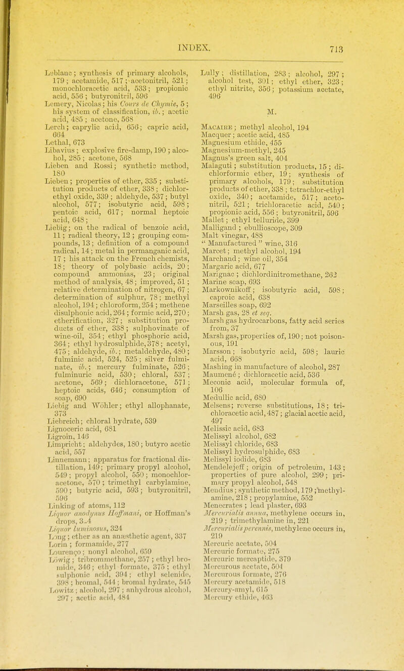 Leblauc; synthesis of primary alcohols, 179 ; ncetamido, 517 ; acetouitril, 521; raouochlonicetic acid, 533; propionic acid, 55t); butyronitril, 590 Lemery, Nicolas; his Coiirs <le Chymie, 5 ; his s3'stem of classification, ib.; acetic acid, 485 ; acetone, 568 Lerch; caprylic acid, 050; capric acid, 004 Lethal, 073 Libavius ; explosive fire-damp, 190 ; alco- hol, 285; acetone, 568 Lieben and Kossi; synthetic method, 180 Lieben ; properties of ether, 335 ; substi- tution products of ether, 338 ; dichlor- ethyl oxide, 339 ; aldehyde, 537 ; butyl alcohol, 577; isobutyric acid, 598; pentoic acid, 617; normal heptoic acid, 048 ; Liebig; on the radical of benzoic acid, 11; radical theory, 12 ; grouping com- pounds, 13; definition of a compound radical, 14; metal in permanganic acid, 17 ; his attack on the French chemists, 18; theory of polybasic acids, 20; compound ammonias, 23; original method of analysis, 48; improved, 51; relative determination of nitrogen, 67 ; determination of sulphur, 78 ; methyl alcohol, 194; chloroform, 254; methene disulphouic acid, 264; formic acid, 270 ; etherification, 327; substitution pro- ducts of ether, 338 ; sulphoviuate of wine-oil, 354; ethyl phosj)horic acid, 364; ethyl hydrosulphide, 378; acetyl, 475 ; aldehyde, ih.; metaldehyde, 480 ; fulminic acid, 524, 525 ; silver fulmi- nate, ih.; mercury fulminate, 526 ; fulminuric acid, 530; chloral, 537; acetone, 569; dichloracetone, 571 ; heptoic acids, 646; consumption of soap, 690 Liebig and Wohler; ethyl aUophanate, 373 Liebreich; chloral hydrate, 539 Lignoceric acid, 681 Ligroin, 140 Jjimpricht; aldehydes, 180; butyro acetic acid, 557 Linnemann; apparatus for fractional dis- tillation, 149; primary propyl alcohol, 549; propyl alcohol, 550 ; monochlor- acetone, 570 ; trimethyl carbylamine, 590 ; butyric acid, 593 ; butyronitril, 596 Thinking of atoms, 112 Lit/Jior anncli/iius llnffmaiii, or Hoffman's drops, 3-4 Liqvor luminosns, 324 Tj )ng ; ether as an aufcsthetio agent, 337 r.orin ; formamide, 277 fjourent^o; uonyl alcohol, 659 Tjowig ; tribromincthaue, 257 ; ethyl bro- inido, 340; ethyl formate, 375 ; etiiyl sulplumic acid, 394; ctliyl selenidi, 398 ; hromal, 544 ; bromal hydrate, 515 Tiowitz : alcohol, 297 ; anhydrous alcohiil, 297 ; acetic acid, 484 Lully; distillation, 283; alcohol, 297 ; alcohol test, 31)1; ethyl ether, 323; otliyl nitrite, 350; potassimn acetate, 490 M. Macaiuh ; methyl alcohol, 194 Jlacquer; acetic acid, 485 Miignesium ethide, 455 Magnesium-methyl, 245 Magnus's green salt, 404 Malaguti; substitution products, 15 ; di- chlorformic ether, 19; synthesis of primary alcohols, 179; substitution products of ether, 338 ; tetrachlor-ethyl oxide, 340; acetamide, 517; aeeto- nitril, 521; trichloracetic acid, 540; propionic acid, 550 ; butyronitril, 596 Mallet; ethyl tellm-ide, 399 Malligand ; ebullioscope, 309 Malt vinegar, 488  Manufactured  wine, 316 Marcet; methyl alcohol, 194 Marchand; mne oil, 354 Margaric acid, 677 Marignac ; dichlordinitromethane, 262 Marine soap, 693 Markowuikoff; isobutyric acid, 598; caproic acid, 638 Marseilles soap, 692 Marsh gas, 28 et seq. Marsh gas hydrocarbons, fatty acid series from, 37 Marsh gas, properties of, 190; not poison- ous, 191 Marsson; isobutyric acid, 598; lauric acid, 668 Mashing iu manufacture of alcohol, 287 Maumen6 ; dichloracetic acid, 536 Meconio acid, molecular formula of, 100 Medullio acid, 680 Melsens; reverse substitutions, 18; tri- chloracetic acid, 487; glacial acetic acid, 497 _ Melissic acid, 083 Melissyl alcohol, 082 Melissyl chloride, 683 Melissyl hydrosulphide, 683 Melissyl iodide, 683 Mendelejeff; origin of petroleum, 143; properties of jjure alcohol, 299; pri- mary propyl alcohol, 548 Meiidius; synthetic method, 179 ;^ethyl- aminc, 218 ; propylamine, 552 Menecrates ; lead plaster, 093 JlTerrnriaUs aiiiniti, methylene occurs in, 219 ; triniethylamine iu, 221 JlfcrcurMlisperennis, methylene occurs in, 219 Mercuric acetate, 504 Mercuric formate, 275 Mercuric raercaptido, 379 Mcrcvu'ous acetate, 504 ]\I(!rcMrous formate, 270 Mercury acetamide, 518 I\l('r(:ury-nmyl, 615 Mercury (^thide, 463