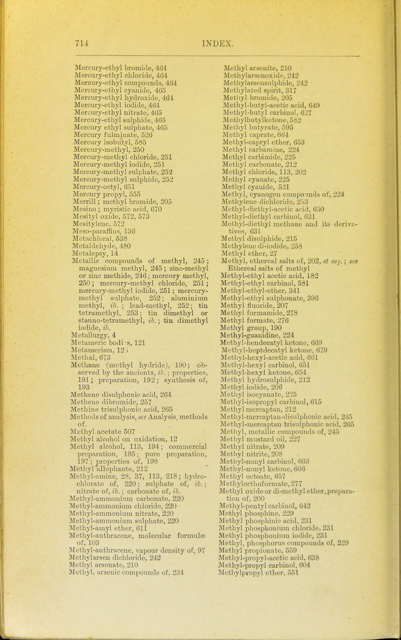 Merciiry-ethyl bromide, 4G-1 Mercury-ethyl chloride, 4G4 Mercury-otliyl coiupounds, 464 Mercury-ethyl eyimide, 465 Mercury-ethyl hydroxide, 464 Mercury-ethyl iodide, 404 Mercury-ethyl nitrate^ 465 Mercury-ethyl sulphide, 465 Mercury ethyl sulphate, 465 Mercury fulminate, 526 Mercury isobutyl, 585 Mercury-methyl, 350 Mercury-methyl chloride, 251 Mercury-methyl iodide, 251 Mercury-methyl sulphate, 25*3 Mercury-methyl sulphide, 252 Mercury-octyl, 651 Mercury propyl, 555 Merrill; methyl bromide, 205 Mesiuo ; myristic acid, 670 Mesityl oxide, 573, 573 Mesityleue, 572 Meso-paraffius, 136 Metachloral, 538 Metaldehyde, 480 Metalepsy, 14 Metallic compounds of methyl, 245; magnesium methyl, 245; zinc-methyl or zinc methide, 246; mercury methyl, 250 ; mercury-methyl chloride, 251; mercury-methyl iodide, 251; mercury- methyl sulphate, 252; aluminium methyl, ib. ; lead-methyl, 252; tin tetramethyl, 253; tin dimethyl or stanno-tetramethyl, ib.; tin dimethyl iodide, ib. Metallurgy, 4 Metamftric bodies, 121 Metamerism, 123 Methal, 673 Methane (methyl hydride), 190; ob- served by the ancients, ib.; properties, 191; preparation, 193 ; synthesis of, 193 Methene disulphonio acid, 264 Metheue dibromide, 357 Methine trisulphonic acid, 265 Methods of analysis, ^ce Analysis methods of. Methyl acetate 507 Methyl alcohol on oxidation, 12 Methyl alcohol, 113, 194; commercial preijaration, 195; pure preparation, 197; profierties of, 198 Methyl allophante, 212 Methyl-anniie, 28, 37, 113, 218; hydro- chlorate of, 230; sulphate of, ib.; nitrate of, ib.; carbonate of, ib. Methyl-ammonium carbonate, 320 Methyl-ammonium chloride, 220 Methyl-ammonium nitrate, 220 Methyl-ammonium sulphate, 220 ]\[cthyl-amyl ether, 611 Methyl-anthracene, molecular formuliB of, 103 Methyl-anthracene, vapour density of, 97 Methylarseu dichloride, 242 Methyl arsenate, 210 Jletliyl, arsenic compounds of, 234 Methyl arseuite, 210 Methylarseuoxiile, 342 Methylarseusulphide, 242 Methylated spirit, 317 Methyl bromide, 305 Methyl-hutyl-acetic acid, 649 Methyl-butyl carbiuol, 027 Metliylbutylketone, 583 Methyl butyrate, 595 Methyl cajjrate, 664 Methyl-capryl ether, 053 Methyl carbamine, 224 Methyl carbimide, 225 Methyl carbonate, 213 Methyl chloride, 113, 202 Methyl cyanate, 335 Methyl cyanide, 521 Methyl, cyanogen comjiounds of, 324 Methylene dichloride, 3o3 Methyl-diethyl-acetic arid, 050 Methyl-diethyl carbinol, 631 Methyl-diethyl methane and its deriva- tives, 631 Methyl disulphide, 215 Methylene di-iodide, 258 Methyl ether, 27 Methyl, ethereal salts of, 202, et sej.; see Ethereal salts of methyl Methyl-ethyl acetic acid, 182 Methyl-ethyl carbinol, 581 Methyl-ethyl-ether, 341 Methyl-ethyl sulphonate, 396 Methyl fluoride, 207 Methyl formamide, 278 Methyl formate, 376 Methyl group, 190 Methyl-guanidine, 324 Methyl-hendecatyl ketone, 009 Methyl-heptdecatyl ketone, 079 Methyl-hexyl-acetic acid, 661 Methyl-hexyl carbinol, 051 Methyl-hexyl ketone, 654 Methyl hydrosulphide, 212 Methyl iodide, 306 Methyl isocyanate, 225 Methyl-isopropyl carbinol, 615 Methyl mercaptan, 313 Methyl-mercaptau-disulphonic acid, 265 Metbyl-mercaptau trisulphonic acid, 265 Methyl, metallic compounds of, 345 Methyl must-ard oil, 227 Methyl nitrate, 209 Metliyl nitrite, 308 Methj'l-nonyl carbiuol, 666 Methyl-nouyl ketone, 666 Methyl octoate, 657 Methylorthoformate, 377 Methyl oxide or di-methyl ether, prepara- tion of, 300 Methyl-peutyl carbinol, 042 Methyl phosphiue. 229 Methyl phosphinic acid, 231 Methyl phosphouium chloride, 231 Methyl phosphouium iodide, 231 Methyl, phosphorus compounds of, 239 Methyl propionate, 559 JMethyl-propyl-acetic acid, 638 JMethyl-pro])yl carbiuol, 604 Methylpropyl etlicr, 551