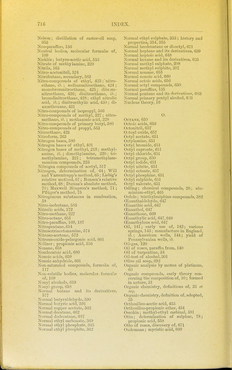 Noison; distillation of castor-oil soap, 053 Noo-pai'affiiis, 136 Nuutral bodies, molecular formulaj of, 109 Nicldes ; butyro-acetic acid, 558 Nitrate of methylaiDine, 220 Nitrils, 103 Nitro- acetonitrU, 524 Nitrobutaue, secondai-y, 583 Isitro-compouuds of ethyl, 423;'nitro- ethaue. Hi. ; sodiumuitroethane, 424 ; mouobromnitroethaue, 425; dibrjm- uitroethaue, 420; diuitroethaue, il>.; bromdinitroethane, 428 ; etbyl uitrolic acid, ib.; diuitroethybc acid, 430 ; di- azoethoxane, 431 Nitro-compounds of isopropyl, 566 Nitro-compounds of methyl, 227 ; nitro- methane, ib.; methazonic add, 228 Nitro-compounds of primary butyl, 580 Nitro-compouuds of propyl, 553 Nitroetbaue, 423 Nitroform, 263 Nitrogen bases, 580 Nitrogen bases of ethyl, 401 Nitrogen bases of methyl, 218; methyl- amiue, ib. ; dimethylamine, 220; tri- methylamine, 221; teti-amethylam- mouium compounds, 223 Nitrogen compounds of acetyl, 517 Nitrogen, determination of, 64; Will and Varrentrapp's method, 65 ; Liebig's relative metliod, 07 ; Bunsen's relative method, 68 ; Dumas's absolute method, 70; Maxwell Simpson's method, 71; Pfiiiger's method, 75 Nitrogenous substances in combustion, 58 Nitro-isobutane, 585 Nitrolic acids, 172 Nitro-methane, 227 Nitro-octane, 651 Nitro-paraifins, 109, 187 Nitropentane, 614 Nitrosotriacetonamine, 574 Nitroso-acetone, 572 Nitrous-oxide-pelargonic acid, 661 Nollner ; propionic acid, 556 Nonane, 658 Noudecatoic acid, 680 Nonoic acids, 059 Nonoic anhydride, 661 Non-saturated couipouuds, formuke of, 117 Non-volatile bodies, molecuhir formula' of, 109 Nonyl alcohols, 059 N'juyl group, 658 Normal butane and its derivatives, 577 Normal butyraldehydo, 590 Normal butyric acid, 591 Normal copper acetate, 502 Normal dccatanc, 602 Normal dodeoatane. Of) 7 Normal ethyl carbnuatu, 369 Normal ethyl phosphate, 365 Normal ethyl pliosphitc, 362 Normal ethyl sulijhate, 353 ; history and Ijroperties, 354, 355 Normal liecdecataue or di-octyl, 071 Normal heptane and its derivatives, 639 Normal heptoic acid, 648 Normal hexane and its derivatives, 625 Normal methyl sulphate, 208 Normal methyl sulpliite, 207 Normal uouane, 058 Normal nonoic acid, 660 Normal octoic acids, 056 Normal octyl compounds, 650 Normal paraflBus, 135 Normal pentane and its derivatives, 003 Normal primary pentyl alcohol, 6J3 Nucleus theory, 16 O. Octane, 650 Octoic acids, 656 Octonitril, 657 Ojtoyl oxide, 657 Octyl acetate, 651 Ootylamine, 051 Octyl bromide, 051 Octyl caproate, 051 Octyl chloride, 051 Octyl group, 050 Octyl iodide, 651 Octyl nitrite, 651 Octyl octoate, 657 Octyl phosphine. 651 Octyl sulphide, 051 Octyl valerate, 051 Odling; chemical compounds, 26; alu- minium-ethyl, 465 Oefele ; triethylsulphine compounds, 382 Qinanthaldehyde, 647 CEuanthic acid, 647 OEnanthoI, 647 CEnanthone, 669 CEnanthylic acid, 047,648 Oiaanthylous acid, 047 Oil, 141; early use of, 142; various springs, 143; manufacture in England. ib.; American wells, 144; yield of Penusjdvauiau wells, ib. Oil-gas, 120 Oil of roses, paraffin from, 140 Oil of turpentine, 34 Oil-test of alcohol, 301 Olive oil soap, 092 Organic analy.sis by meftus of platmum, 00 Organic compounds, early theory con- cerning the composition of, 10; formed in nature, 31 Organic chemistry, definitions of, 31 ef seq. Organic chemistry, definition of, adopted, 35 Orthosilico-acetic acid, 455 Orthosilico-propiouic other, 454 Ossokin; methyl-ethyl carbinol, 581 Otto; determination of sulphur, 78; propionic acid, 558 Otto of roses, discovery of, 671 Oudomans; niyristic acid, 669