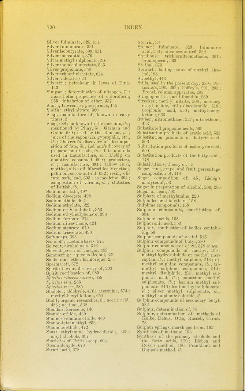 Silver fulminate, 525, 531 Silver fulmiuurate, 531 Silver isubutyrate, 599, 531 Silver mercaptide, 379 Silver methyl sulpbouate, 216 Silver mouochloracetate, 535 Silver propiouate, 558 Silver trimetlij-lacetate, 624 Silver valerate, 620 Silvestri; petroleum iu lavas of Etua, 143 Simpsou ; cletermination of nitrogen, 71; antBstbetic properties of cbloroform, 255 ; iubalation of etber, 337 Smith, Lawrence ; gas springs, 145 Smith ; ethyl nitrate, 360 Soap, manufacture of, known in early times, 3 Soap, 688 ; imknown to tbe ancients, ih.; mentioned by Pliny, ib ; German and Gallic, 689 ; used by tbe liomaus, ih.; juice of tbe saponaria, gypsophila, etc., ■ih.; Cbevreul's discovery of decompo- sition of fats, ib.; Leblanc's dicovery of preparation of soda, ib. ; fats and oils used in manufacture, ?6.; Liebig on quantity consumed, 690; properties, ib. ; manufacture, 691; tallow curd, mottled, olive oil, Marseilles, Venetian, palm oil, cocoa-nut-oil, 692 ; resin, sili- cate, soft, lead, 693 ; as medicine, 694 ; composition of various, ib.; statistics of British, ib. Sodium acetate, 497 Sodium diacetate, 498 Sodium ethide, 462 Sodium ethylate, 322 Sodium ethyl sulphate, 353 Sodium ethyl sulphonate, 396 Sodium formate, 274 Sodium nitroetbane, 424 Sodium stearate, 679 Sodium triacetate, 498 Soft soaps, 693 Sokoloff ; acetone bases, 574 Solvent, alcohol as a, 316 Solvent power of vinegar, 483 Sommering; aqueous alcohol, 300 Sonbeiran ; etber bichlorique, 25 1 Spermaceti, 672 Spirit of wine, discovery of, 283 Spirit rectification of, 2S9 Spiritus atherus nitrosi, 359 iSjriritus villi, 285 Spiritus vivits, 285 Stiideler; aldehyde, 476; acetouiue, 574 ; methyl-bexyl ketone, 654 Stahl; organic researches, 5 ; acetic acid, 483; acetone, 568 Standard kerosene, 146 Stannic ethide, 469 Srannoso-stamiic ethide, 469 Stanno-tetramethyl, 253 Stannous ethide, 472 Stas; etliyhimiue hydrochloride, •103; amyl alcohols, (!07 Statistics of British soap, 694 Stenraldebyde. 678 Stearic acid, 678 Stearin, 34 Steiner; fulminate, 5:;9; fulmiuuric acid, 530 ; nitro-acetouitril, 532 Stenhouse; trichloruitrometbaue, 261 ; bromoijicriu, 203 Stetbal, 673 Stewart; boiling-point of methyl alco- hol. Ids Stibethyl, 443 Stills, used in tbe present day, 289; Pi'-- torius's, 290, 292 ; Coffey's, 291, 293 ; French column apparatus, 295 Stinging nettles, acid found in, 269 Strecker ; methyl nitrite, 208; mercury ethyl iodide, 464 ; diacetamide, 519 ; propionic acid, 656; raethyl-nonyl ketone, 666 Stuber ; nitrometbane, 227 : nitroetbane, 423 Substituted propiionic acids, 560 Substitution products of acetic acid, 533 Substitution products of butj'ric add, 596 Substitution products of isobutyric acid, 600 Substitution products of the fatty acids, 178 Substitutions, theory of. 15 Sugar, cane, grape, and fruit, percentage composition of, 110 Sugar, composition of, 45; Liebig's analyses of, 53 Sugar in preparation of alcohol, 286, 288 Sugar of lead, 500 Sulphate of melbylamine, 220 Sulphides or thio-ethers, 158 Sulpbine compounds, 158 Sulphine compounds, constitution of, 384 Sulphonic acids, 153 Sulphovonic acid, 350 Sulphur, combustion of bodies contain- ing, 59 Sulphur compounds of acetal, 515 Sulphur compounds of butyl, 580 Sulphur compounds of ethyl, 378 e/ seij. Sulphur compounds of methyl, 212: methyl hydrosuljjhide or methyl mer- captan, ib.; methyl sulphide, 213 ; di- raetbyl sulpbine compounds, ib.; tri- metbyl sulpbine compounds, 214; methyl disulphide, 215; methyl sul- phonic acid, ib.; potassium metliyl sulphonate, ib.; barium methyl sul- phonate, 216 ; lead methyl sulphonate, ; silver methyl .sulphonate, ib.; methyl sulphonic chloride, //', Sulphur compounds of secondary butyl, 582 Sulphur, determination of, 78 Sulphur, determination of: methods of Kolbe, Debus, Otto, Russell, Carius, 78 Sulphur sjjrings, mar.sh gas from, 192 Synthesis of methane, 193 Synthesis of the primary alcohols and the fatty acids, 179; Lieben and Eossi'.s method, 180; Franklaud and Duppa's method, ih.